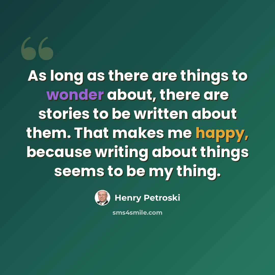 “As long as there are things to wonder about, there are stories to be written about them. That makes me happy, because writing about things seems to be my thing.” quote by Henry Petroski