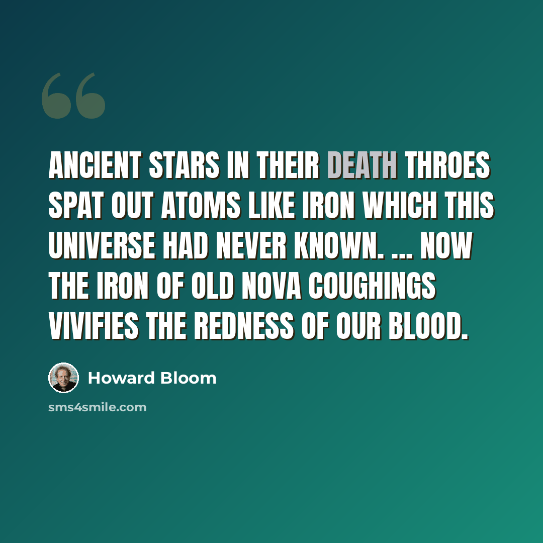 “Ancient stars in their death throes spat out atoms like iron which this universe had never known. ... Now the iron of old nova coughings vivifies the redness of our blood.” quote by Howard Bloom