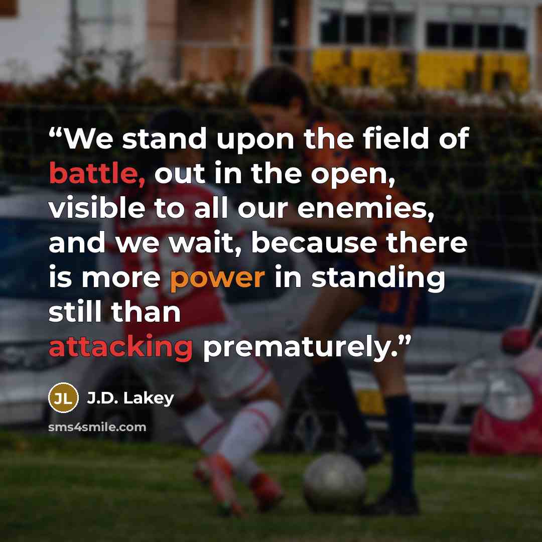 “We stand upon the field of battle, out in the open, visible to all our enemies, and we wait, because there is more power in standing still than attacking prematurely.” quote by J.D. Lakey