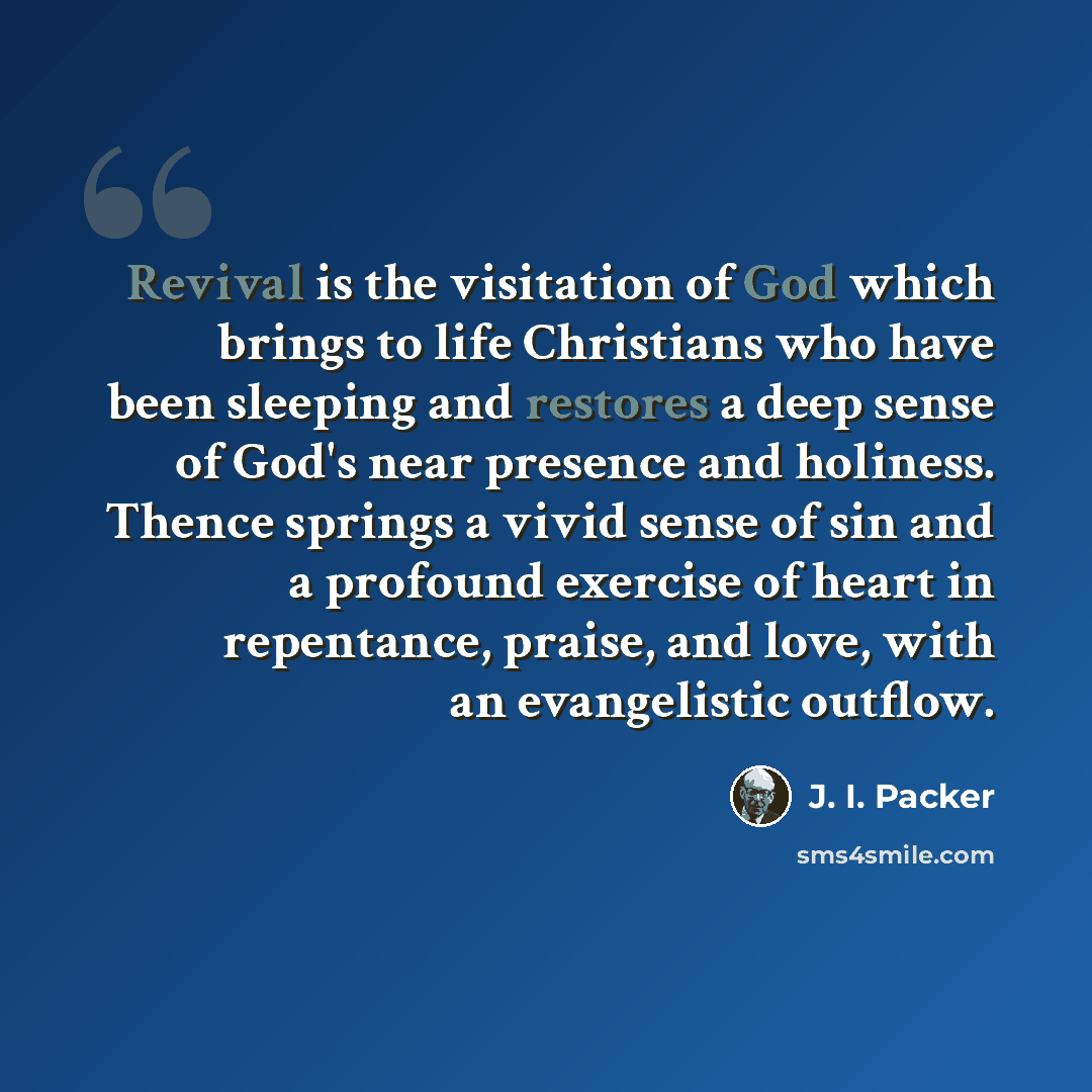 “Revival is the visitation of God which brings to life Christians who have been sleeping and restores a deep sense of God's near presence and holiness. Thence springs a vivid sense of sin and a profound exercise of heart in repentance, praise, and love, with an evangelistic outflow.” quote by J. I. Packer