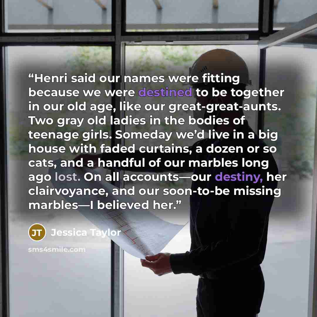 “Henri said our names were fitting because we were destined to be together in our old age, like our great-great-aunts. Two gray old ladies in the bodies of teenage girls. Someday we’d live in a big house with faded curtains, a dozen or so cats, and a handful of our marbles long ago lost. On all…” quote by Jessica Taylor