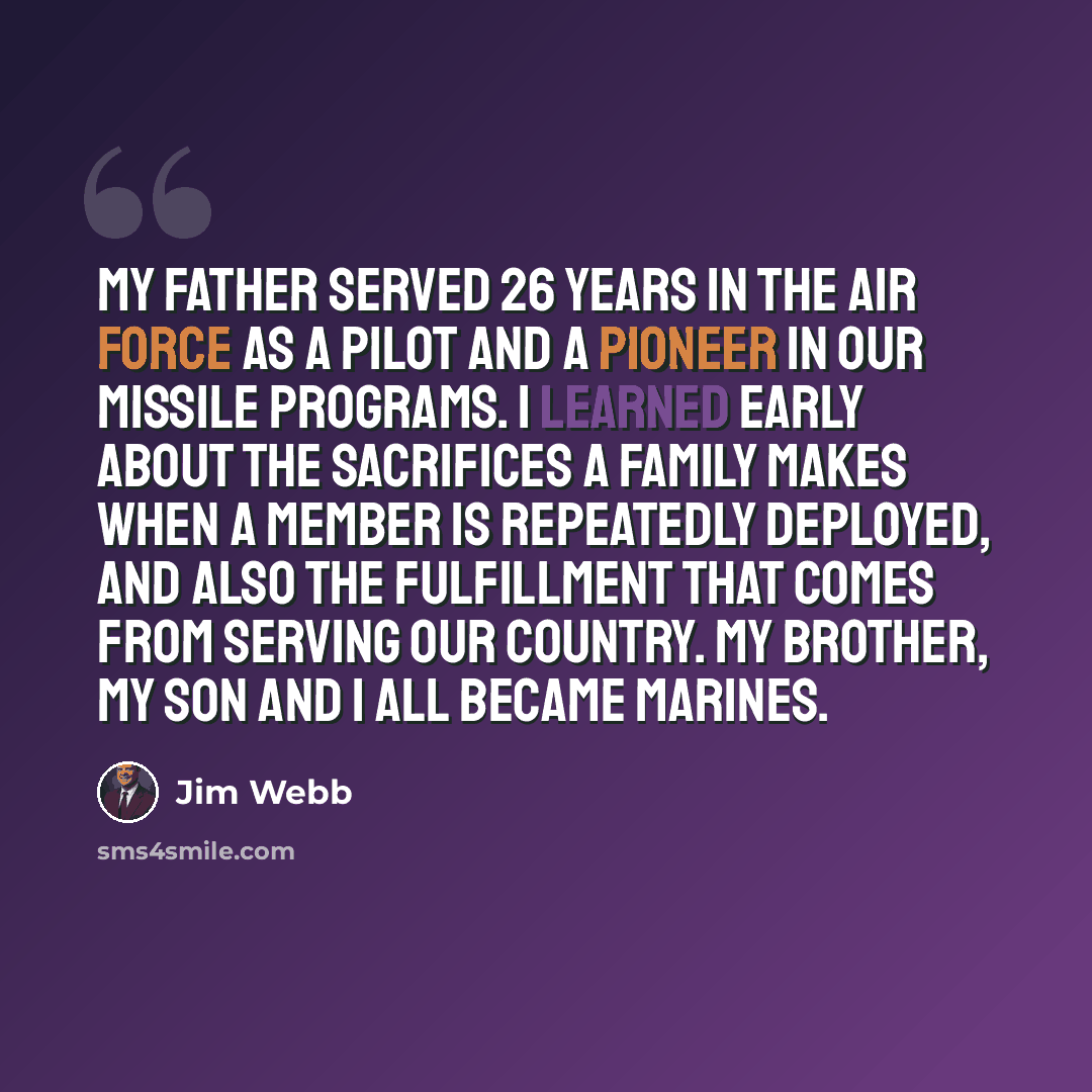 “My father served 26 years in the Air Force as a pilot and a pioneer in our missile programs. I learned early about the sacrifices a family makes when a member is repeatedly deployed, and also the fulfillment that comes from serving our country. My brother, my son and I all became Marines.” quote by Jim Webb
