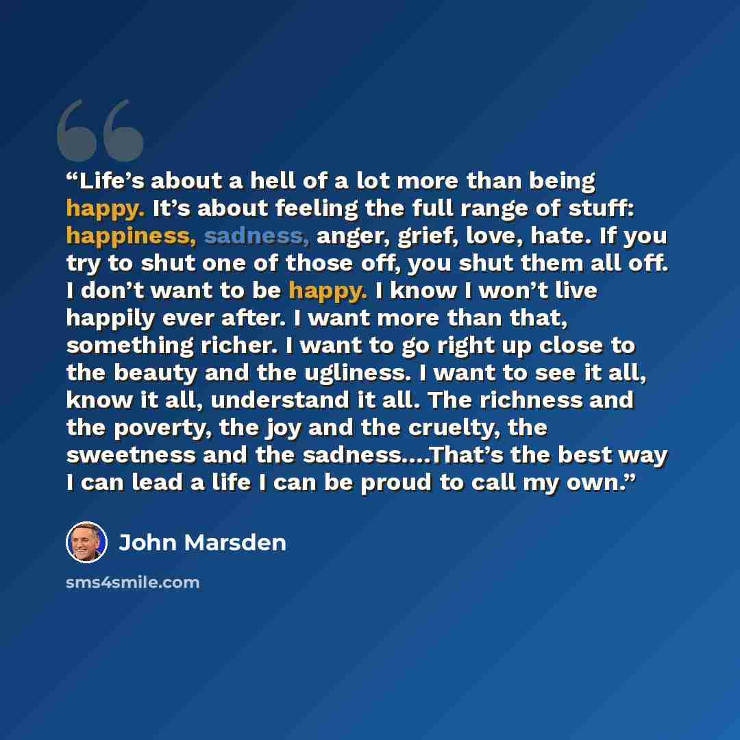 “Life’s about a hell of a lot more than being happy. It’s about feeling the full range of stuff: happiness, sadness, anger, grief, love, hate. If you try to shut one of those off, you shut them all off. I don’t want to be happy. I know I won’t live happily ever after. I want more than that…” quote by John Marsden