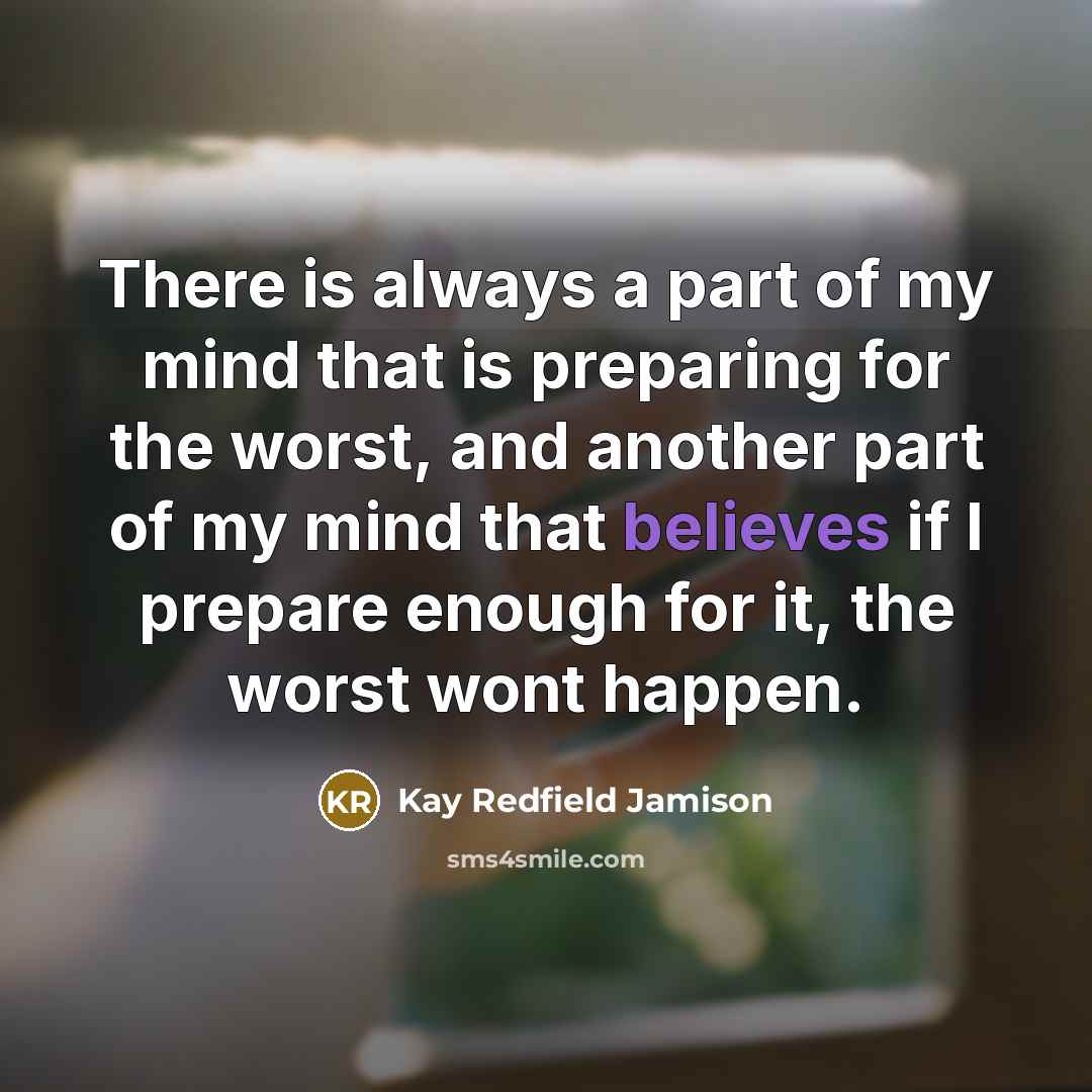 “There is always a part of my mind that is preparing for the worst, and another part of my mind that believes if I prepare enough for it, the worst wont happen.” quote by Kay Redfield Jamison