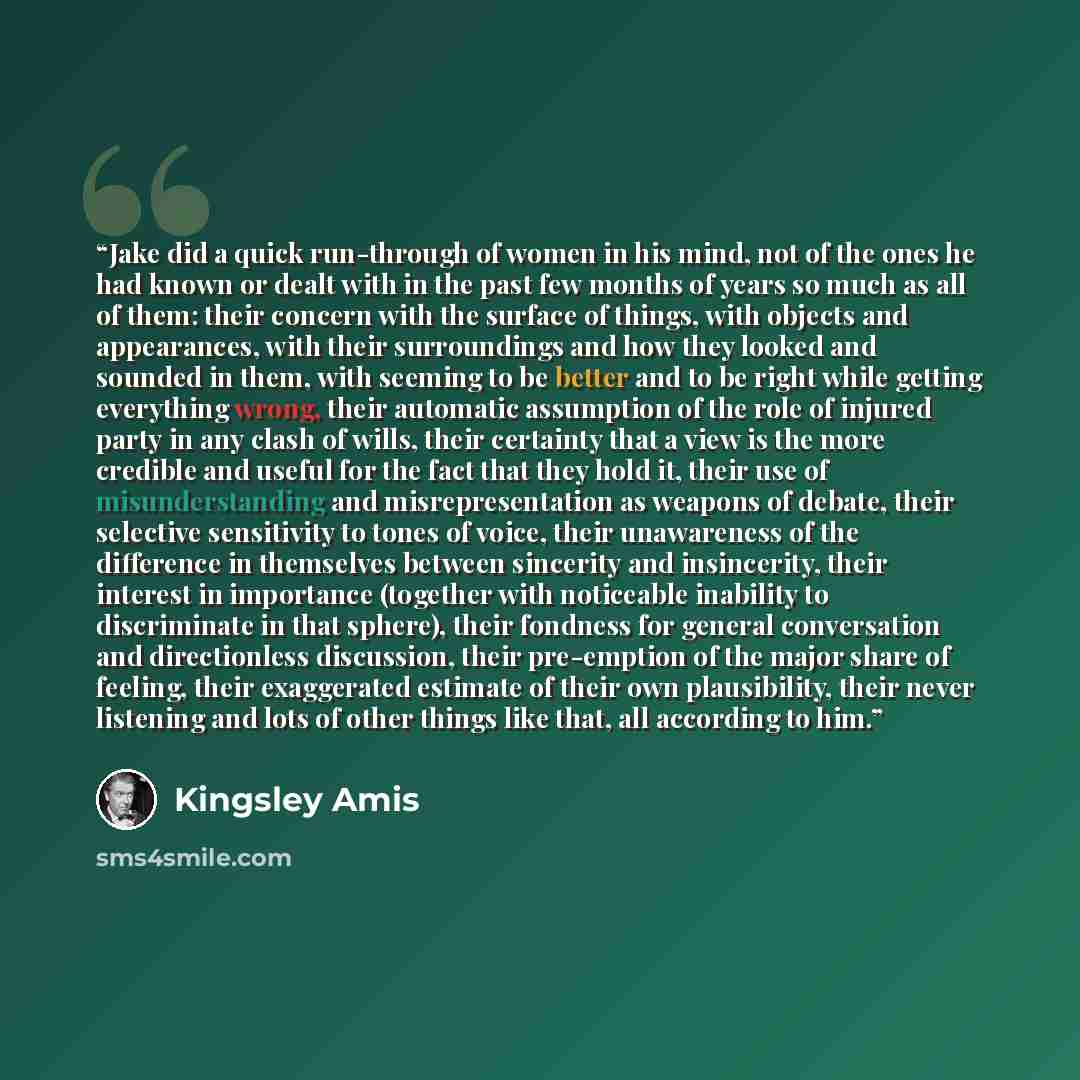 “Jake did a quick run-through of women in his mind, not of the ones he had known or dealt with in the past few months of years so much as all of them: their concern with the surface of things, with objects and appearances, with their surroundings and how they looked and sounded in them, with…” quote by Kingsley Amis