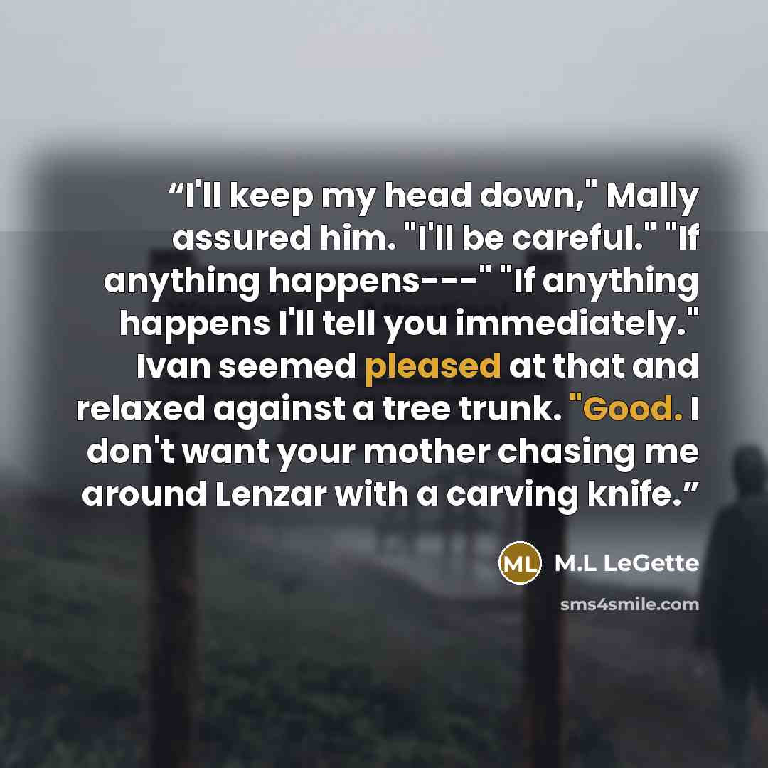 “I'll keep my head down," Mally assured him. "I'll be careful." "If anything happens---" "If anything happens I'll tell you immediately." Ivan seemed pleased at that and relaxed against a tree trunk. "Good. I don't want your mother chasing me around Lenzar with a carving knife.” quote by M.L LeGette
