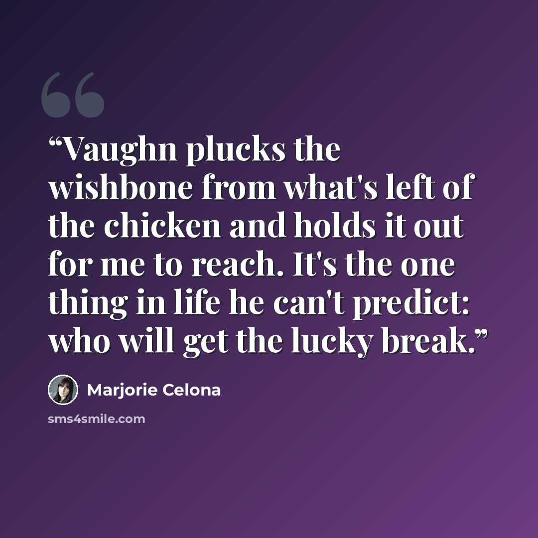 “Vaughn plucks the wishbone from what's left of the chicken and holds it out for me to reach. It's the one thing in life he can't predict: who will get the lucky break.” quote by Marjorie Celona