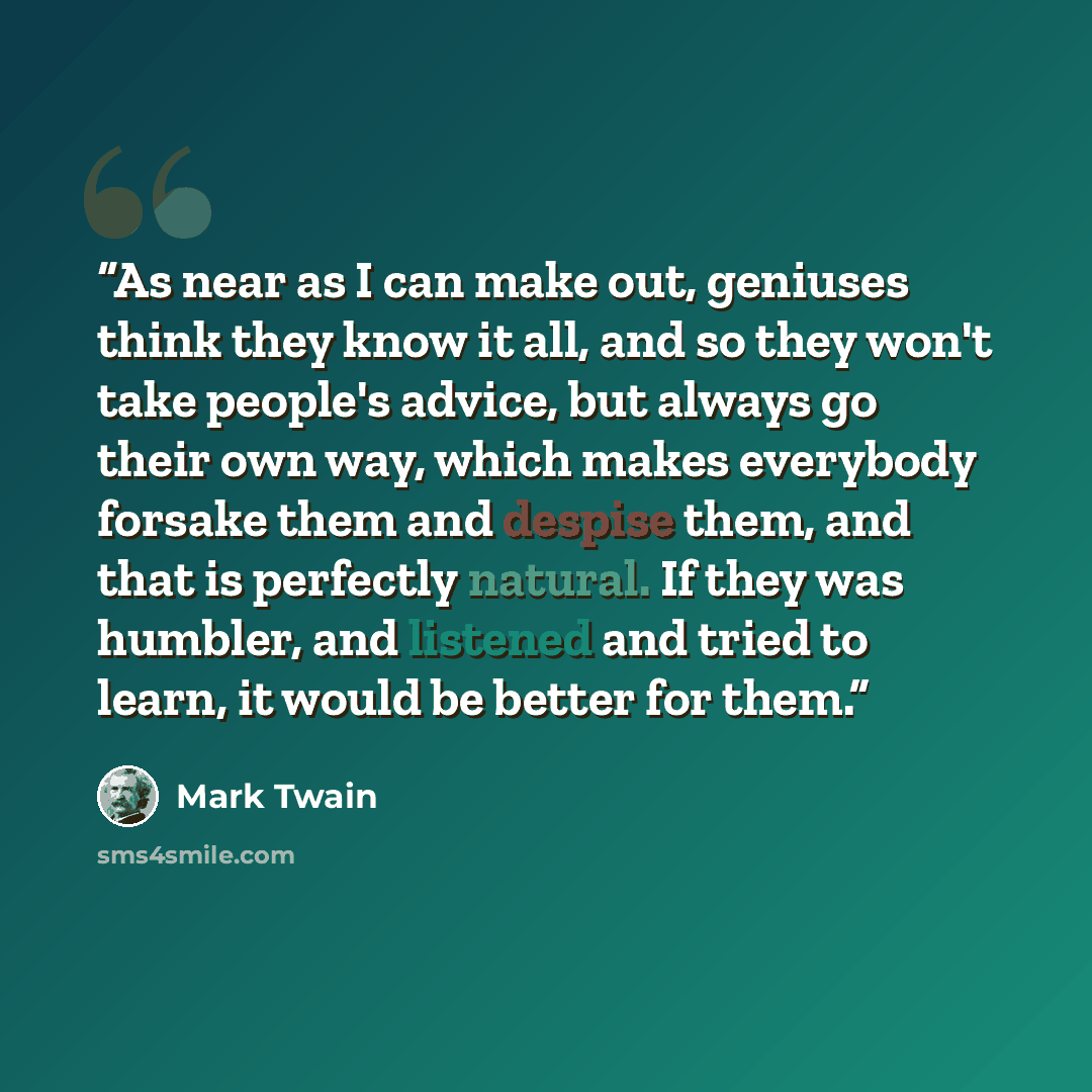 “As near as I can make out, geniuses think they know it all, and so they won't take people's advice, but always go their own way, which makes everybody forsake them and despise them, and that is perfectly natural. If they was humbler, and listened and tried to learn, it would be better for them.” quote by Mark Twain