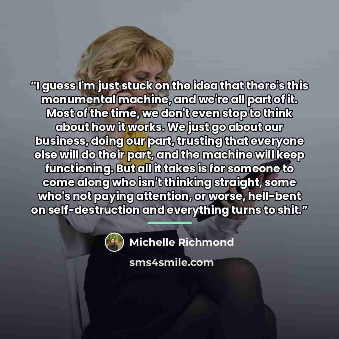 “I guess I'm just stuck on the idea that there's this monumental machine, and we're all part of it. Most of the time, we don't even stop to think about how it works. We just go about our business, doing our part, trusting that everyone else will do their part, and the machine will keep functioning…” quote by Michelle Richmond