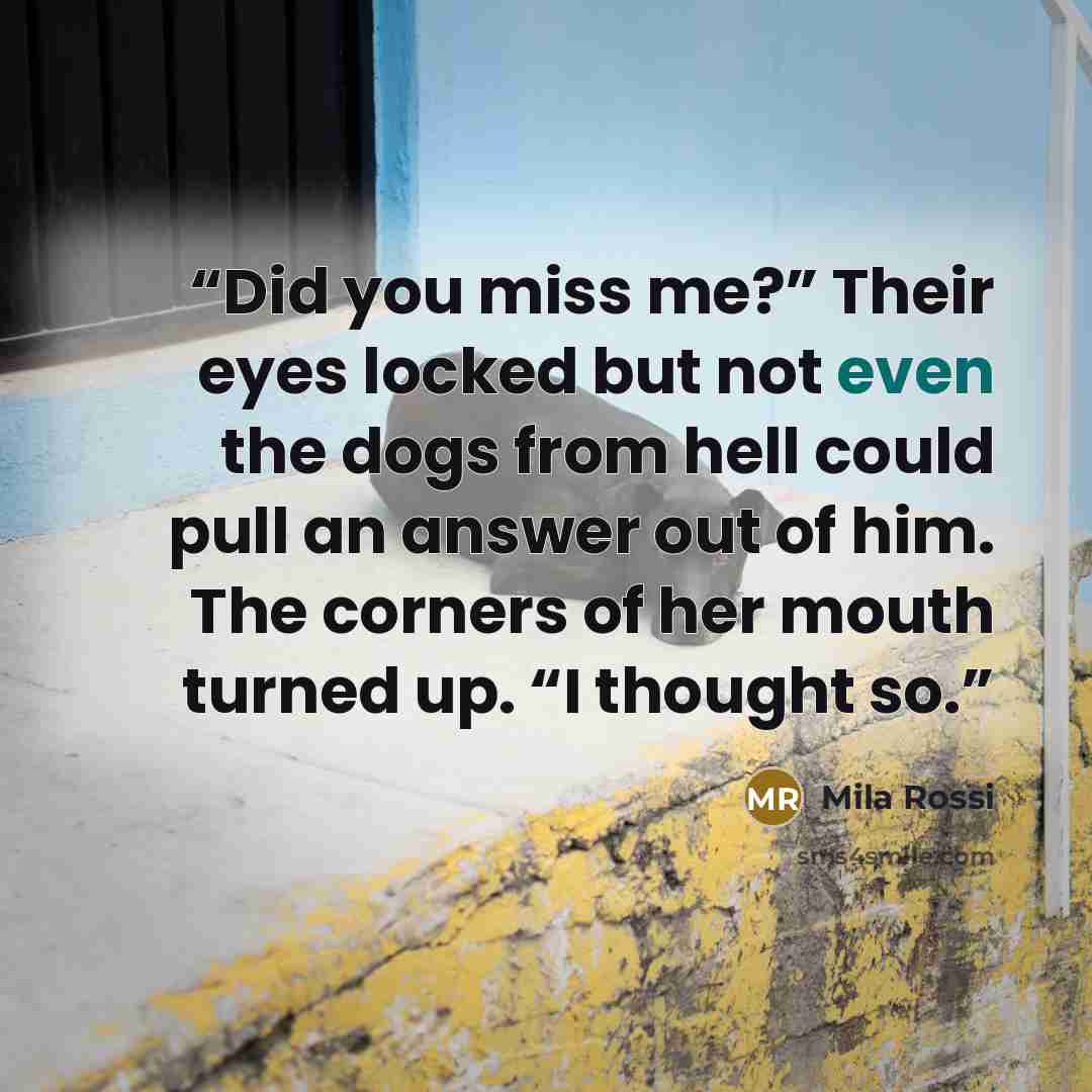 “Did you miss me?” Their eyes locked but not even the dogs from hell could pull an answer out of him. The corners of her mouth turned up. “I thought so.” quote by Mila Rossi