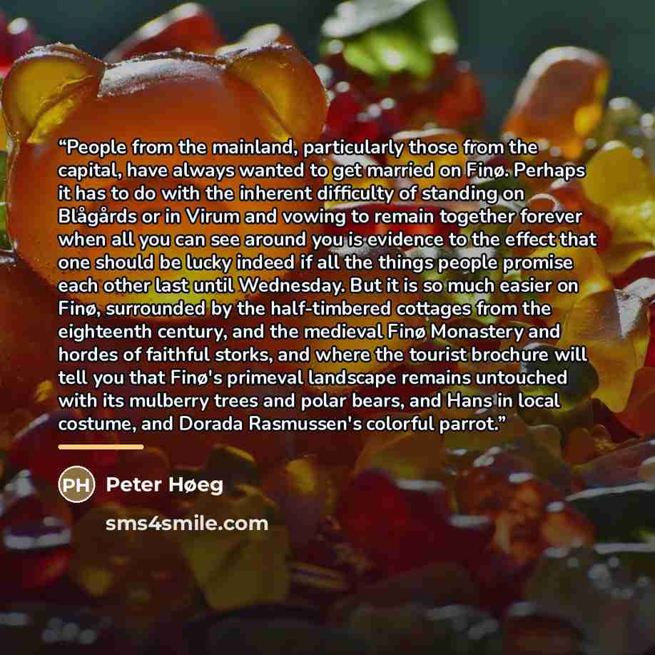 “People from the mainland, particularly those from the capital, have always wanted to get married on Finø. Perhaps it has to do with the inherent difficulty of standing on Blågårds or in Virum and vowing to remain together forever when all you can see around you is evidence to the effect that one…” quote by Peter Høeg