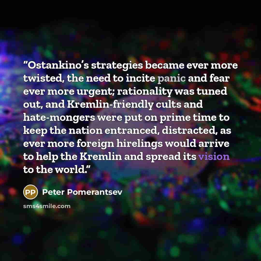 “Ostankino’s strategies became ever more twisted, the need to incite panic and fear ever more urgent; rationality was tuned out, and Kremlin-friendly cults and hate-mongers were put on prime time to keep the nation entranced, distracted, as ever more foreign hirelings would arrive to help the…” quote by Peter Pomerantsev
