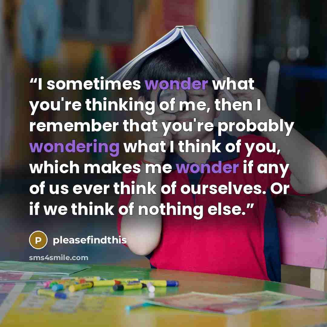“I sometimes wonder what you're thinking of me, then I remember that you're probably wondering what I think of you, which makes me wonder if any of us ever think of ourselves. Or if we think of nothing else.” quote by pleasefindthis