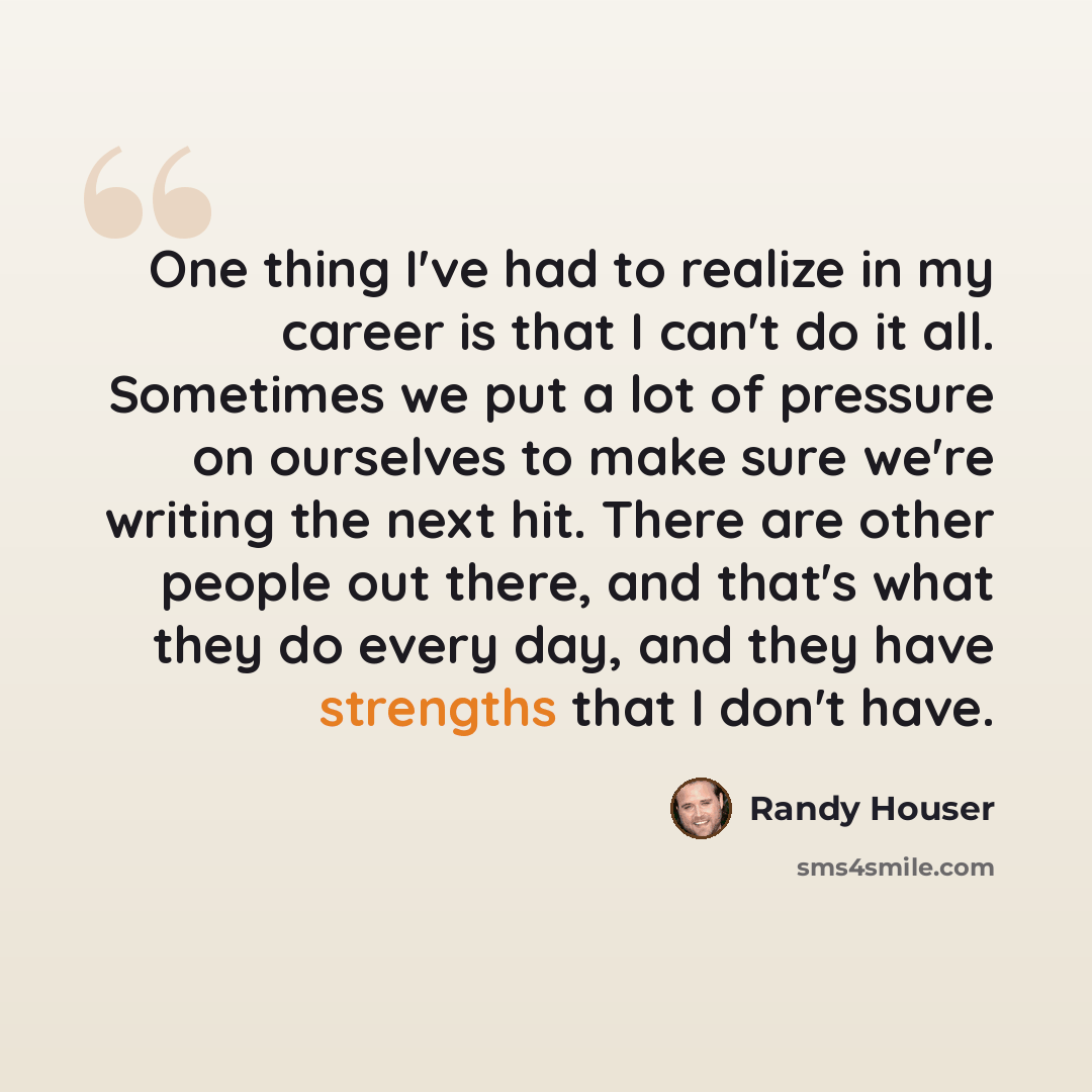 “One thing I've had to realize in my career is that I can't do it all. Sometimes we put a lot of pressure on ourselves to make sure we're writing the next hit. There are other people out there, and that's what they do every day, and they have strengths that I don't have.” quote by Randy Houser