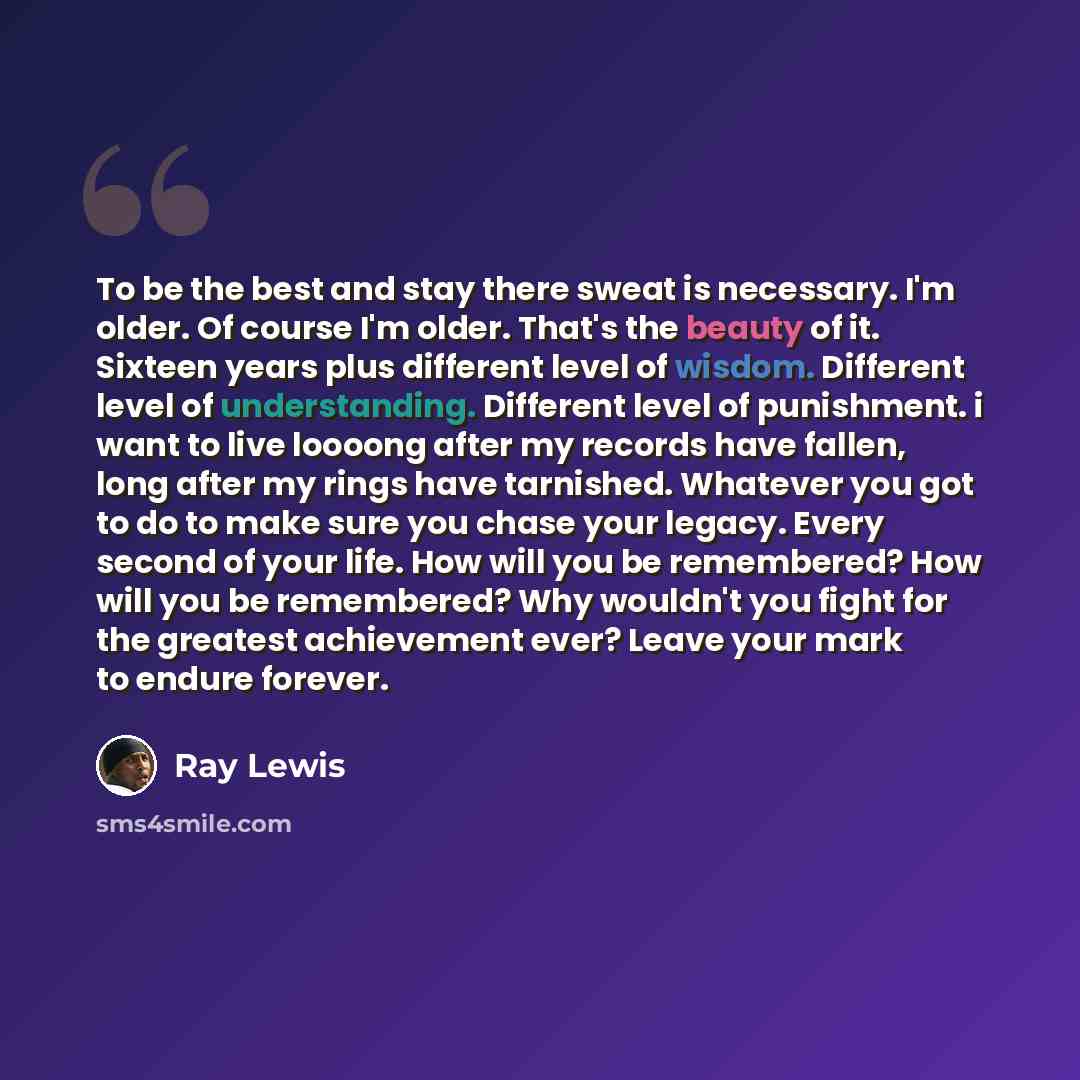 “To be the best and stay there sweat is necessary. I'm older. Of course I'm older. That's the beauty of it. Sixteen years plus different level of wisdom. Different level of understanding. Different level of punishment. i want to live loooong after my records have fallen, long after my rings have…” quote by Ray Lewis