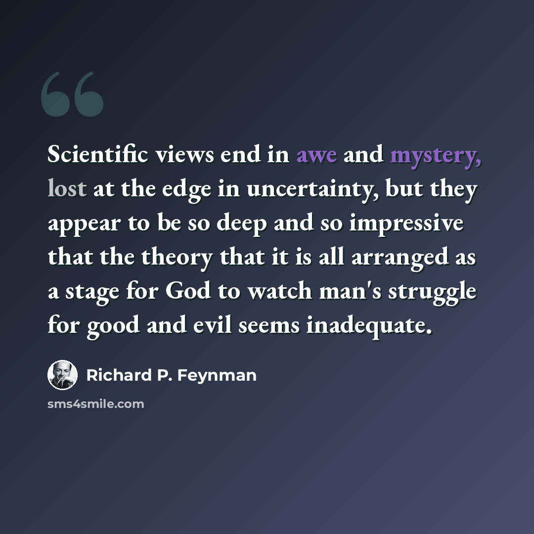 “Scientific views end in awe and mystery, lost at the edge in uncertainty, but they appear to be so deep and so impressive that the theory that it is all arranged as a stage for God to watch man's struggle for good and evil seems inadequate.” quote by Richard P. Feynman