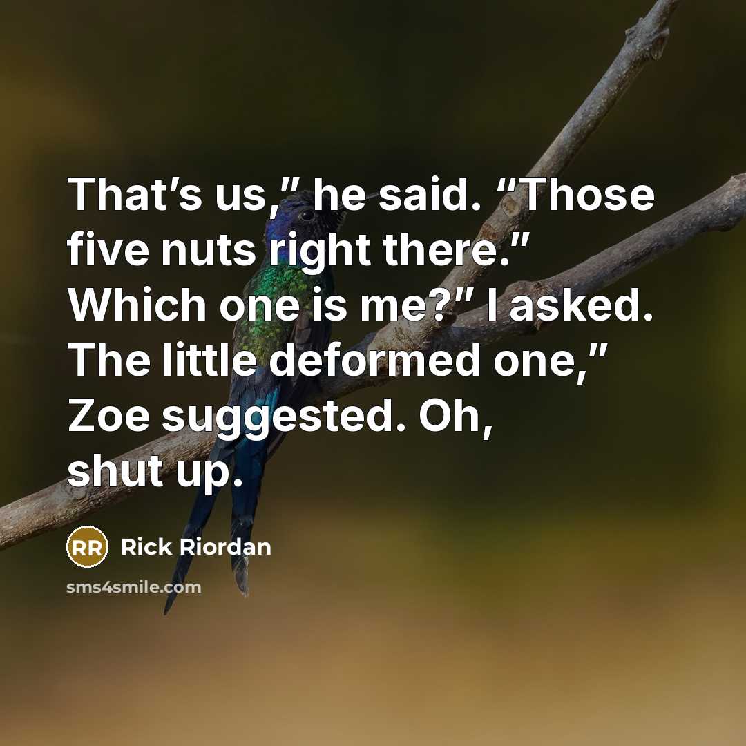 “That’s us,” he said. “Those five nuts right there.” Which one is me?” I asked. The little deformed one,” Zoe suggested. Oh, shut up.” quote by Rick Riordan