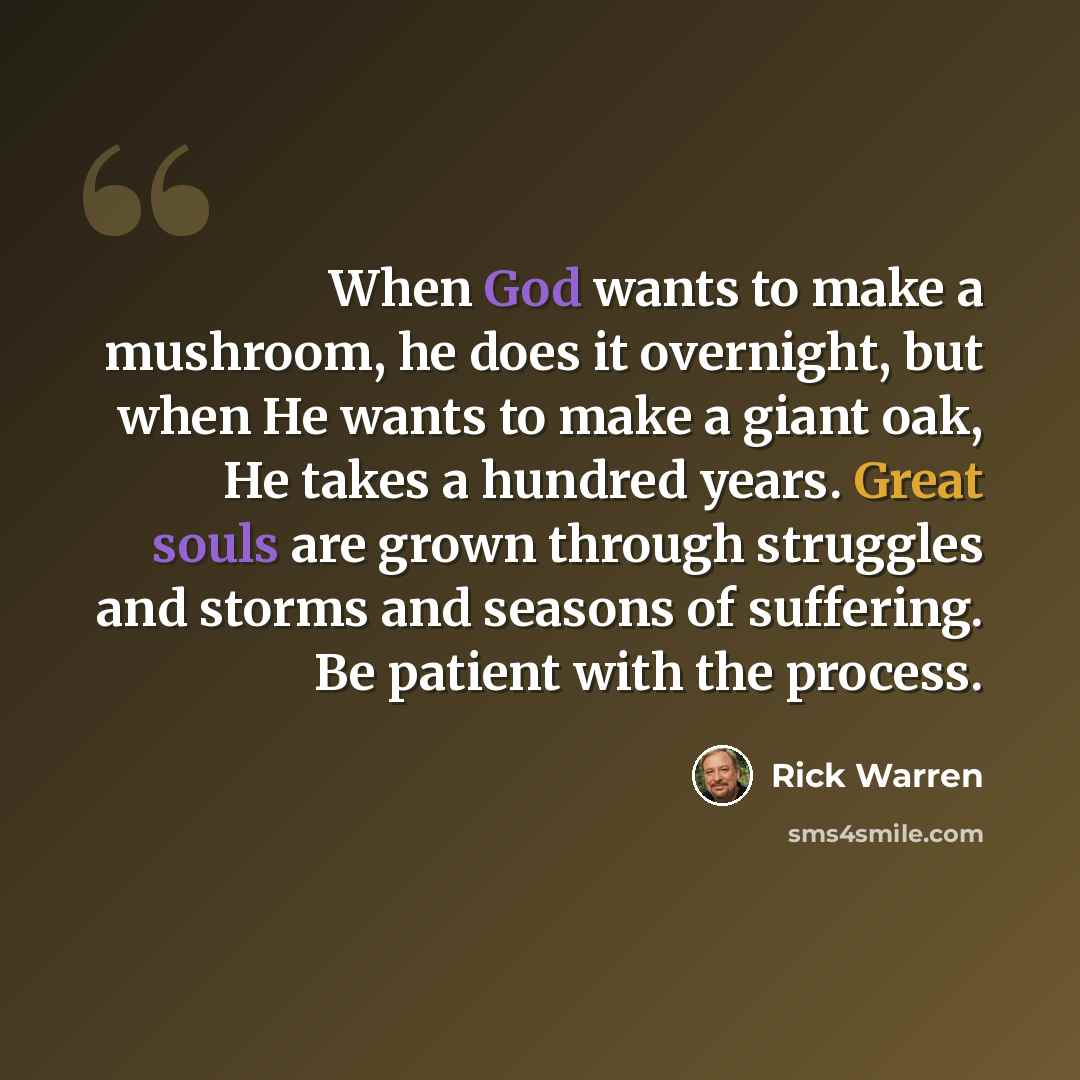 “When God wants to make a mushroom, he does it overnight, but when He wants to make a giant oak, He takes a hundred years. Great souls are grown through struggles and storms and seasons of suffering. Be patient with the process.” quote by Rick Warren