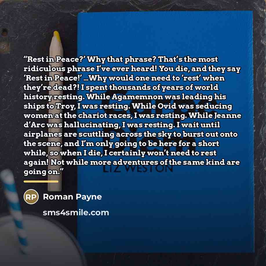 “Rest in Peace?’ Why that phrase? That’s the most ridiculous phrase I’ve ever heard! You die, and they say ‘Rest in Peace!’ …Why would one need to ‘rest’ when they’re dead?! I spent thousands of years of world history resting. While Agamemnon was leading his ships to Troy, I was resting. While Ovid…” quote by Roman Payne