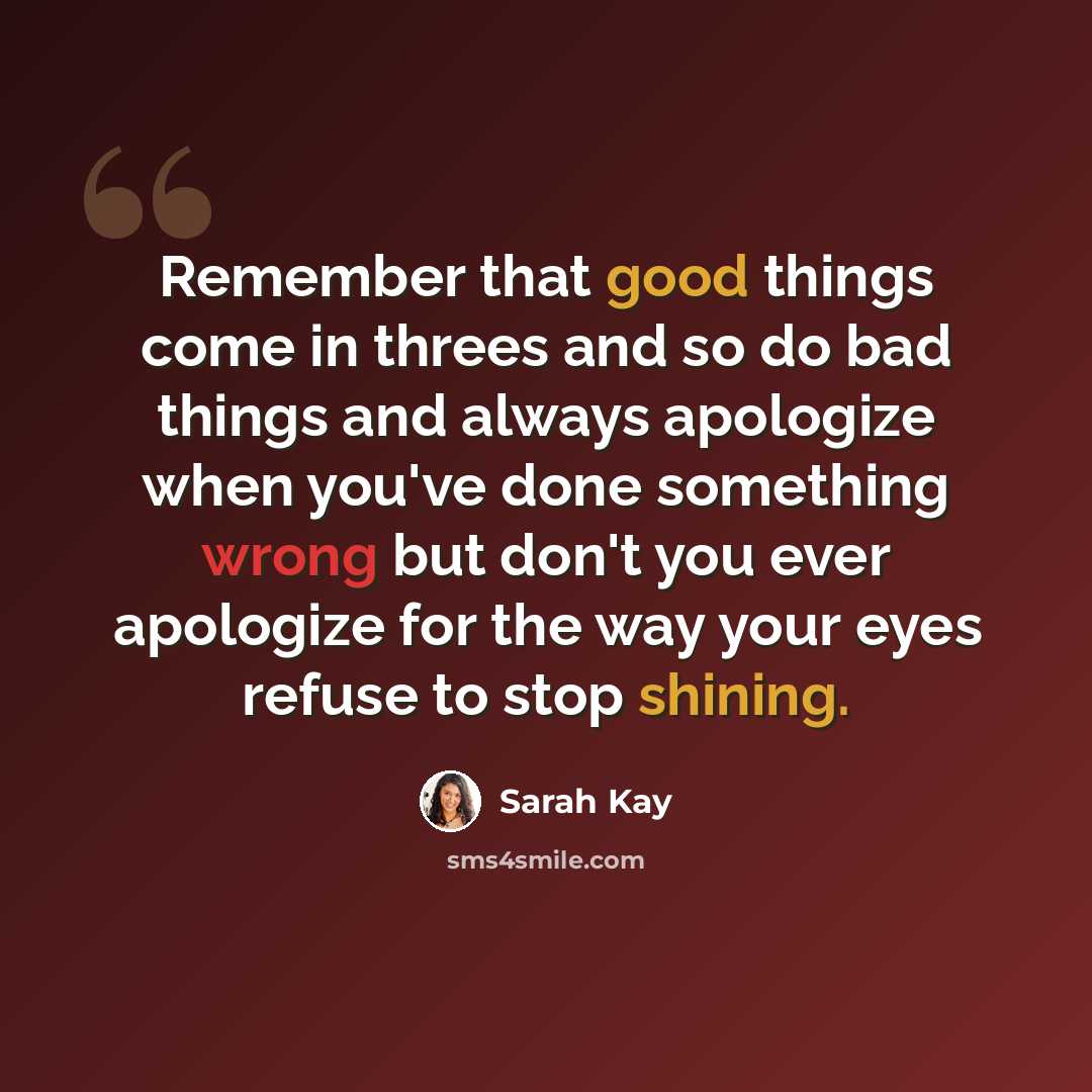 “Remember that good things come in threes and so do bad things and always apologize when you've done something wrong but don't you ever apologize for the way your eyes refuse to stop shining.” quote by Sarah Kay