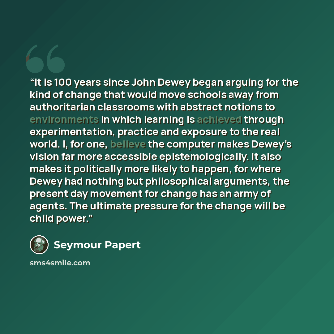 “It is 100 years since John Dewey began arguing for the kind of change that would move schools away from authoritarian classrooms with abstract notions to environments in which learning is achieved through experimentation, practice and exposure to the real world. I, for one, believe the computer…” quote by Seymour Papert