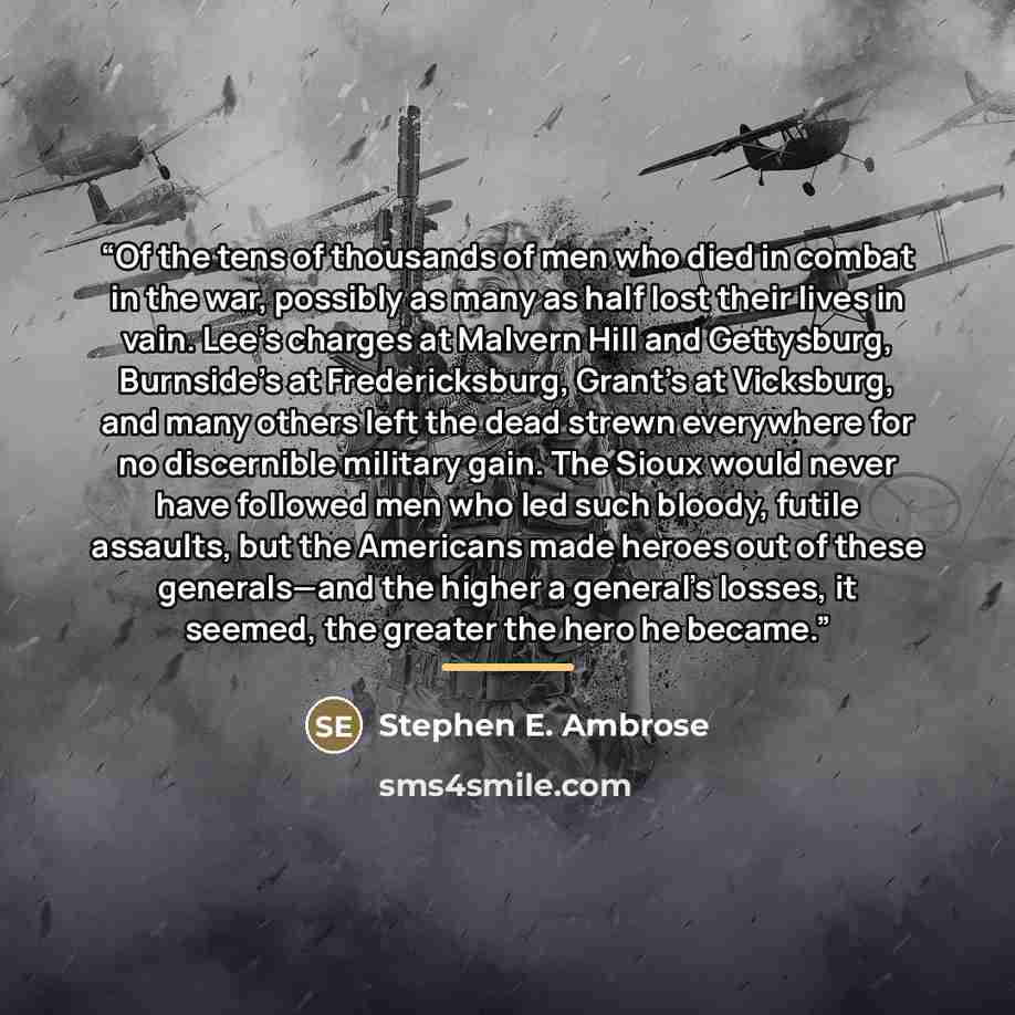 “Of the tens of thousands of men who died in combat in the war, possibly as many as half lost their lives in vain. Lee’s charges at Malvern Hill and Gettysburg, Burnside’s at Fredericksburg, Grant’s at Vicksburg, and many others left the dead strewn everywhere for no discernible military gain. The…” quote by Stephen E. Ambrose