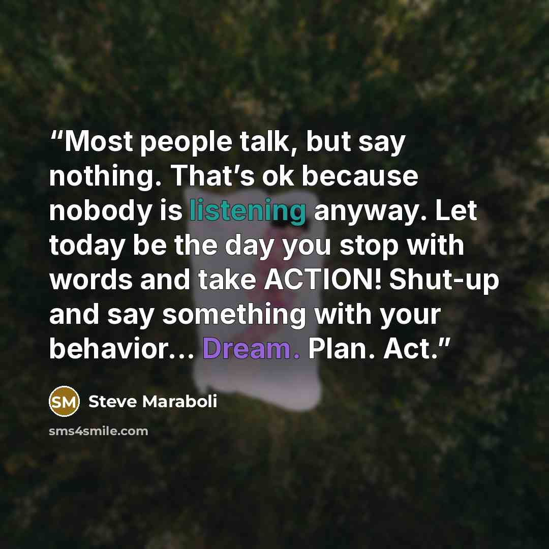 “Most people talk, but say nothing. That’s ok because nobody is listening anyway. Let today be the day you stop with words and take ACTION! Shut-up and say something with your behavior... Dream. Plan. Act.” quote by Steve Maraboli
