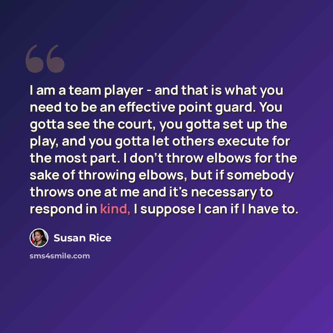 “I am a team player - and that is what you need to be an effective point guard. You gotta see the court, you gotta set up the play, and you gotta let others execute for the most part. I don't throw elbows for the sake of throwing elbows, but if somebody throws one at me and it's necessary to…” quote by Susan Rice