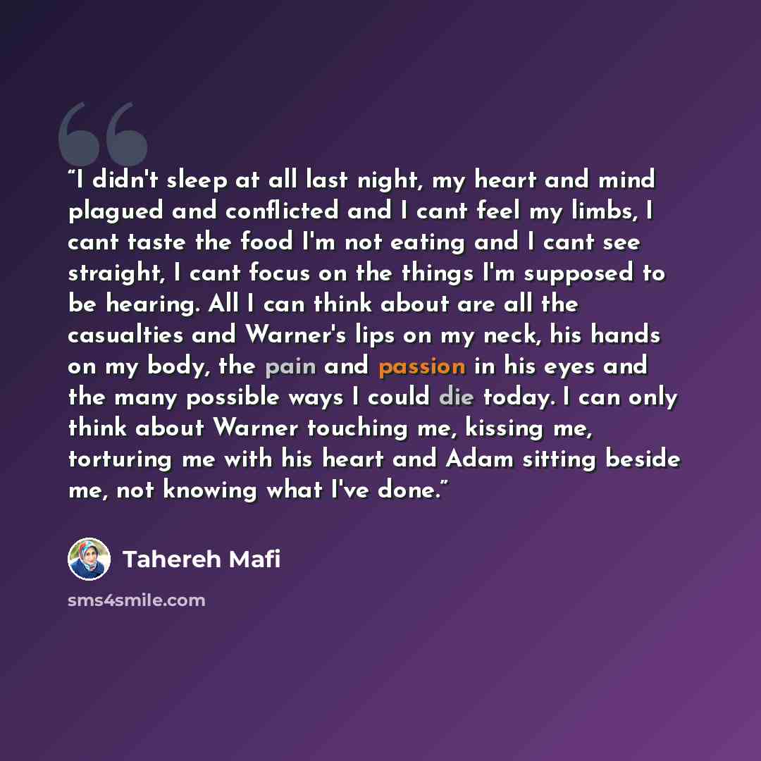 “I didn't sleep at all last night, my heart and mind plagued and conflicted and I cant feel my limbs, I cant taste the food I'm not eating and I cant see straight, I cant focus on the things I'm supposed to be hearing. All I can think about are all the casualties and Warner's lips on my neck, his…” quote by Tahereh Mafi
