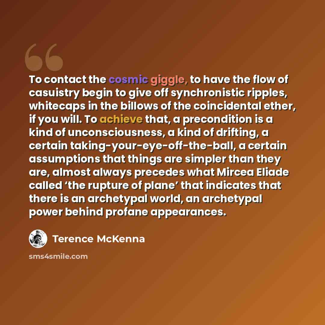 “To contact the cosmic giggle, to have the flow of casuistry begin to give off synchronistic ripples, whitecaps in the billows of the coincidental ether, if you will. To achieve that, a precondition is a kind of unconsciousness, a kind of drifting, a certain taking-your-eye-off-the-ball, a certain…” quote by Terence McKenna