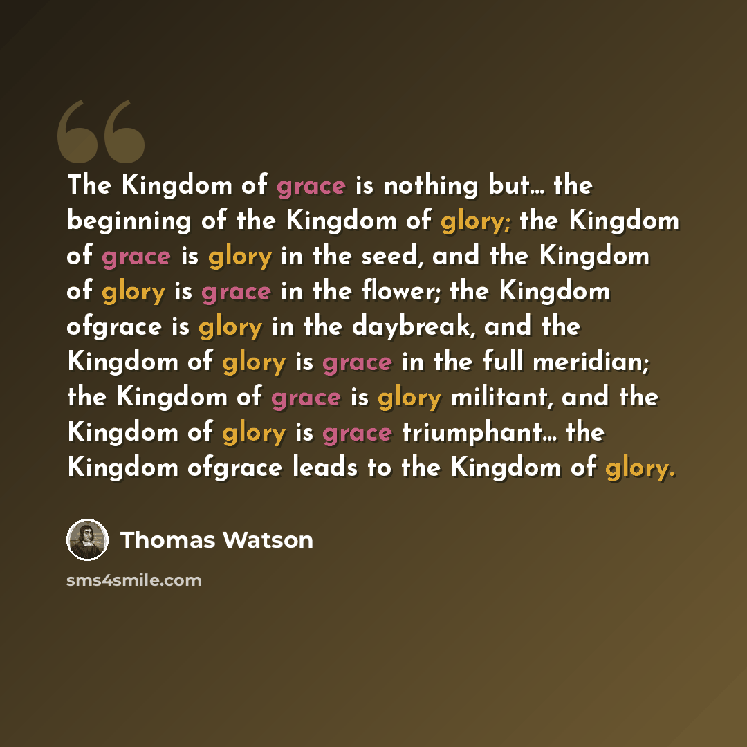 “The Kingdom of grace is nothing but… the beginning of the Kingdom of glory; the Kingdom of grace is glory in the seed, and the Kingdom of glory is grace in the flower; the Kingdom ofgrace is glory in the daybreak, and the Kingdom of glory is grace in the full meridian; the Kingdom of grace is…” quote by Thomas Watson