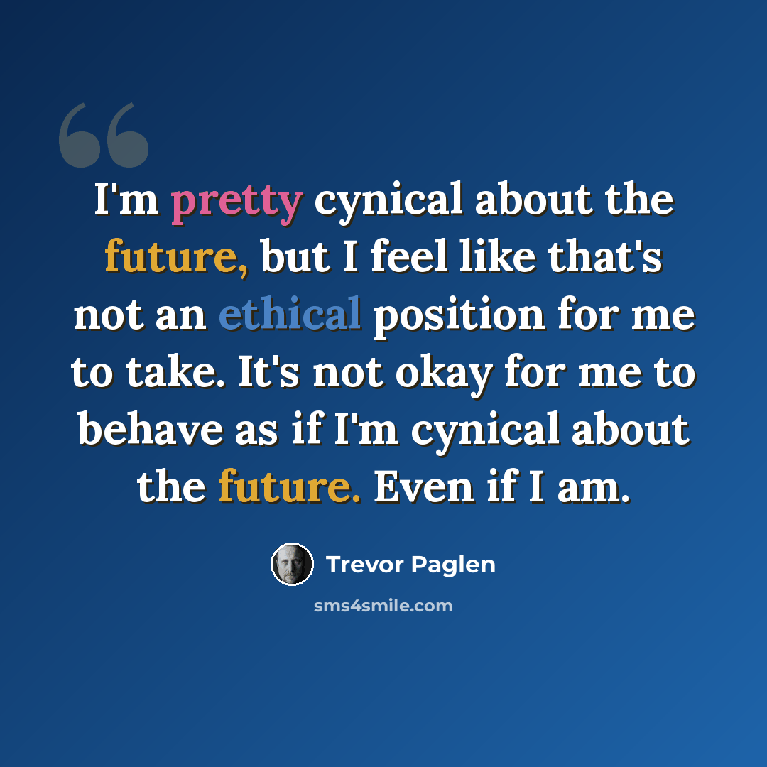 “I'm pretty cynical about the future, but I feel like that's not an ethical position for me to take. It's not okay for me to behave as if I'm cynical about the future. Even if I am.” quote by Trevor Paglen