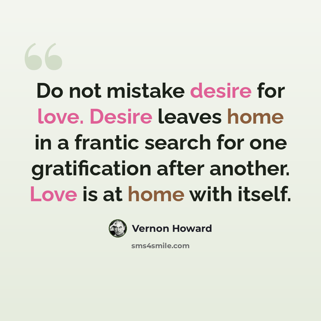“Do not mistake desire for love. Desire leaves home in a frantic search for one gratification after another. Love is at home with itself.” quote by Vernon Howard