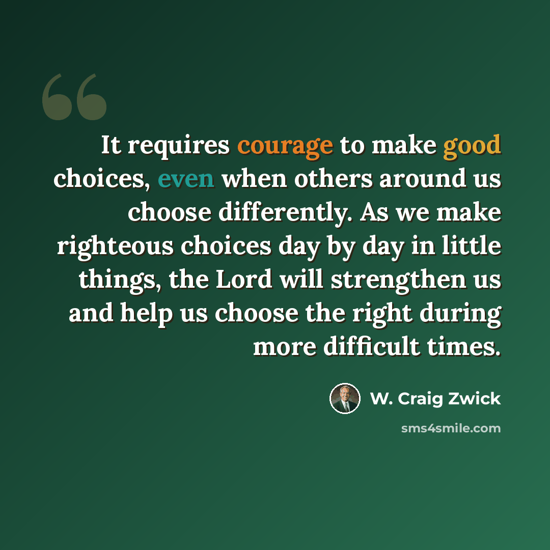“It requires courage to make good choices, even when others around us choose differently. As we make righteous choices day by day in little things, the Lord will strengthen us and help us choose the right during more difficult times.” quote by W. Craig Zwick