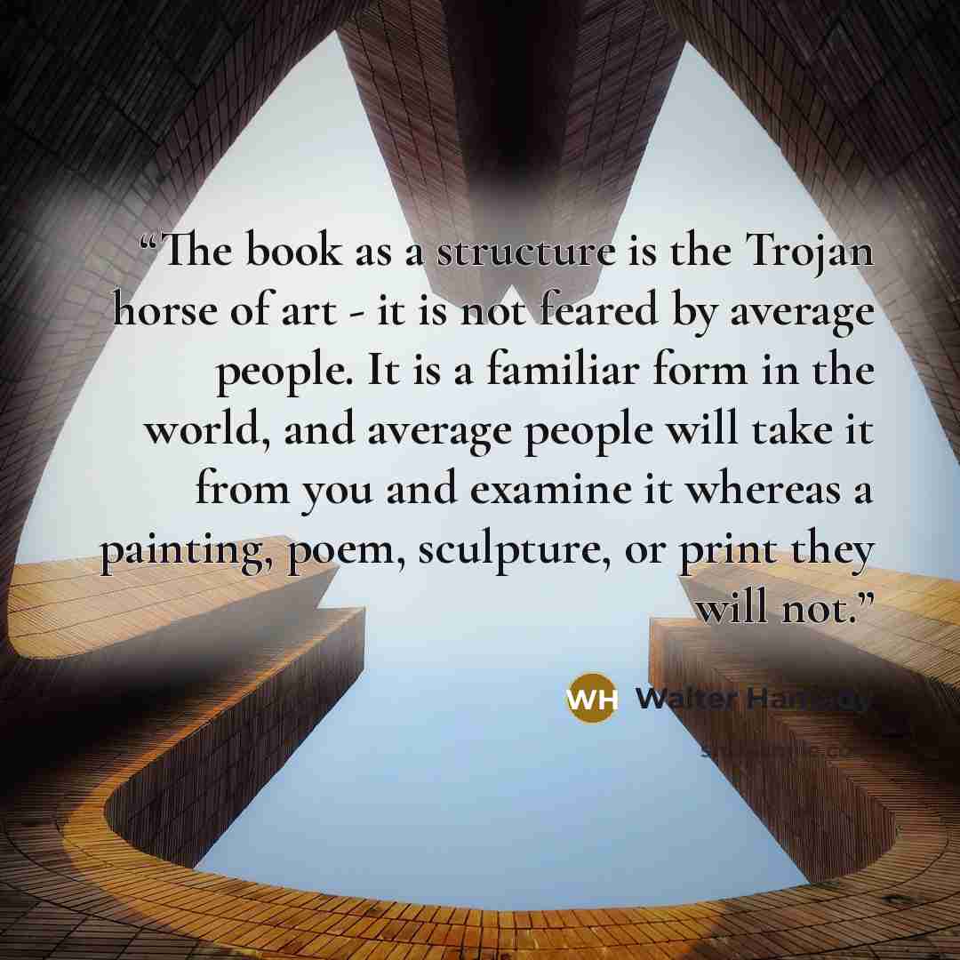 “The book as a structure is the Trojan horse of art - it is not feared by average people. It is a familiar form in the world, and average people will take it from you and examine it whereas a painting, poem, sculpture, or print they will not.” quote by Walter Hamady