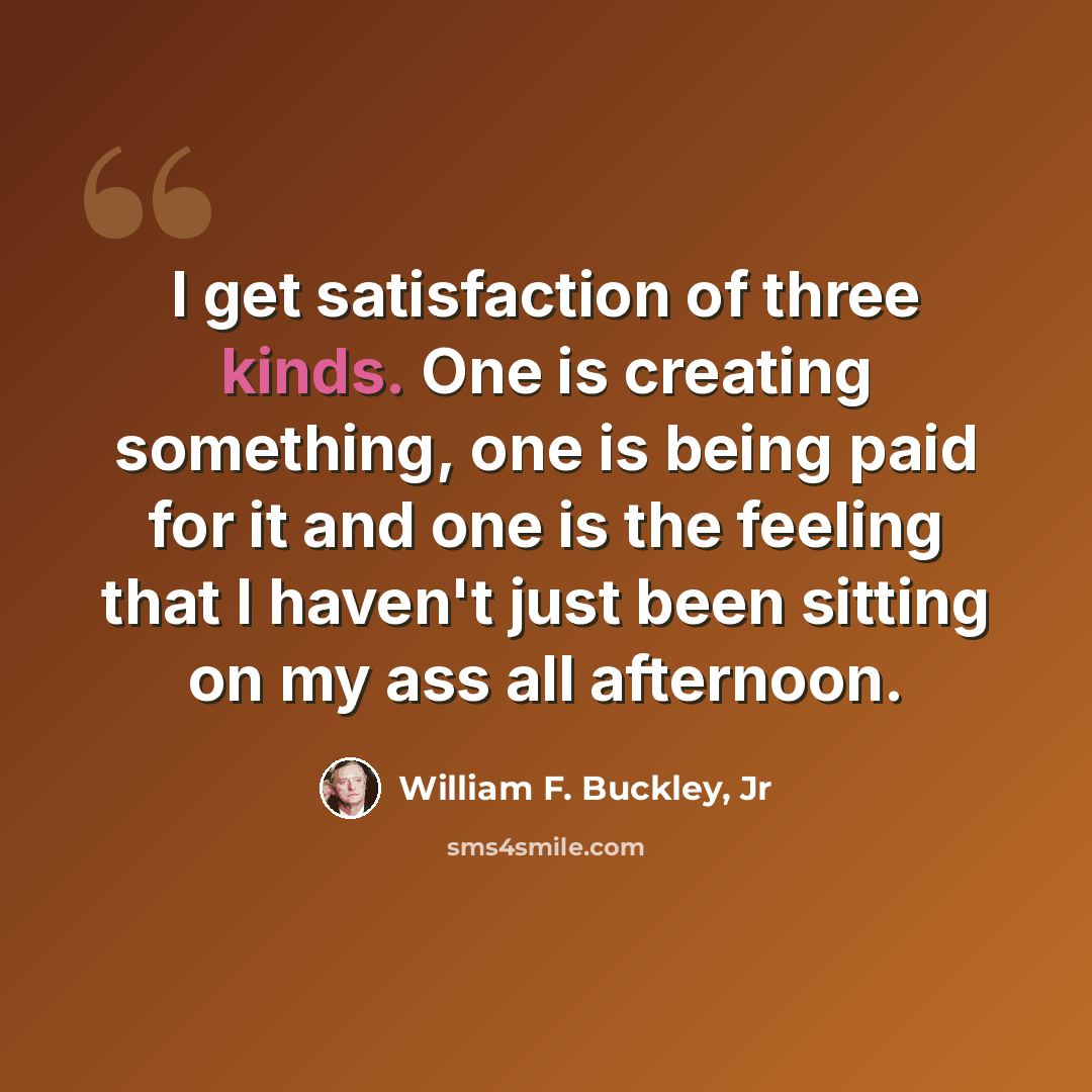 “I get satisfaction of three kinds. One is creating something, one is being paid for it and one is the feeling that I haven't just been sitting on my ass all afternoon.” quote by William F. Buckley, Jr