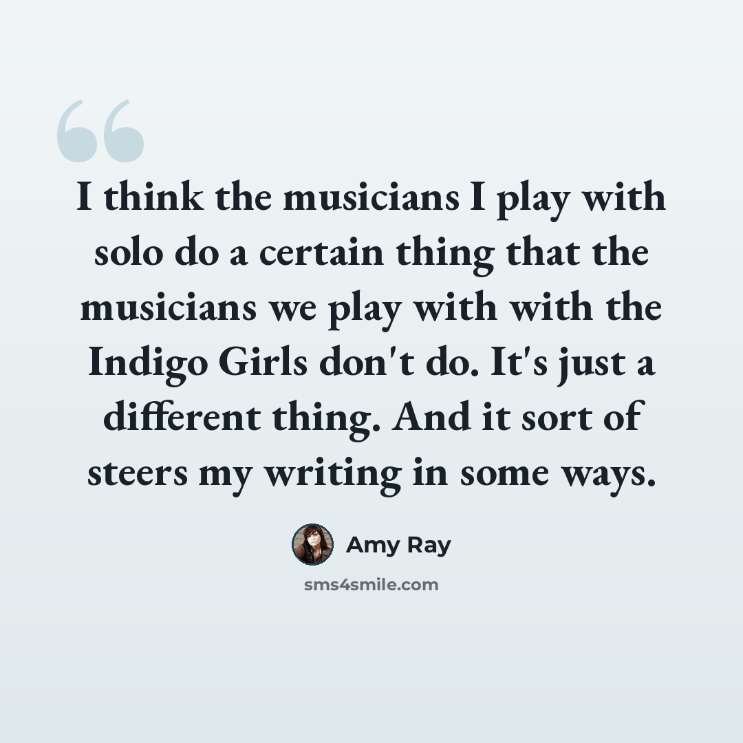 “I think the musicians I play with solo do a certain thing that the musicians we play with with the Indigo Girls don't do. It's just a different thing. And it sort of steers my writing in some ways.” quote by Amy Ray