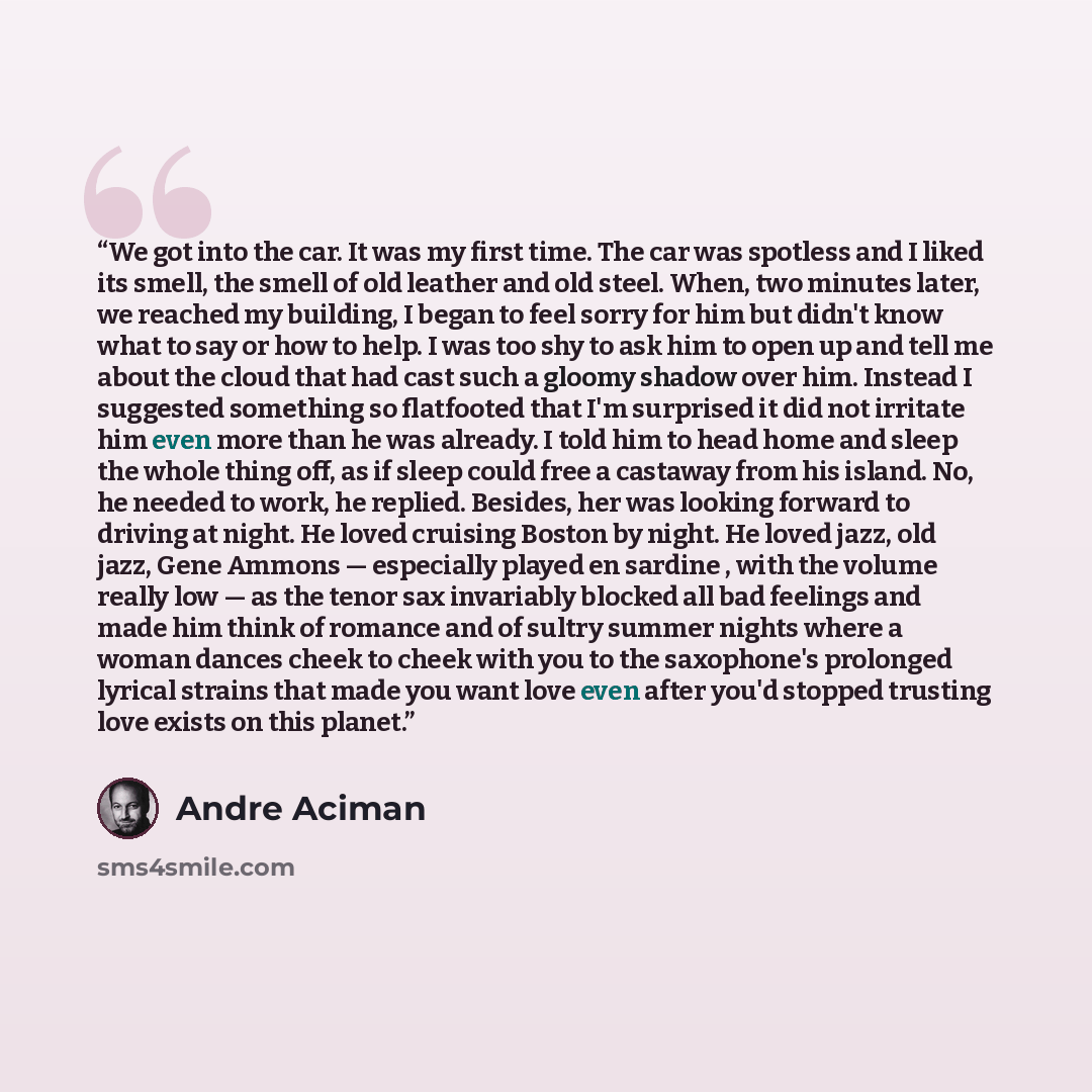“We got into the car. It was my first time. The car was spotless and I liked its smell, the smell of old leather and old steel. When, two minutes later, we reached my building, I began to feel sorry for him but didn't know what to say or how to help. I was too shy to ask him to open up and tell me…” quote by André Aciman