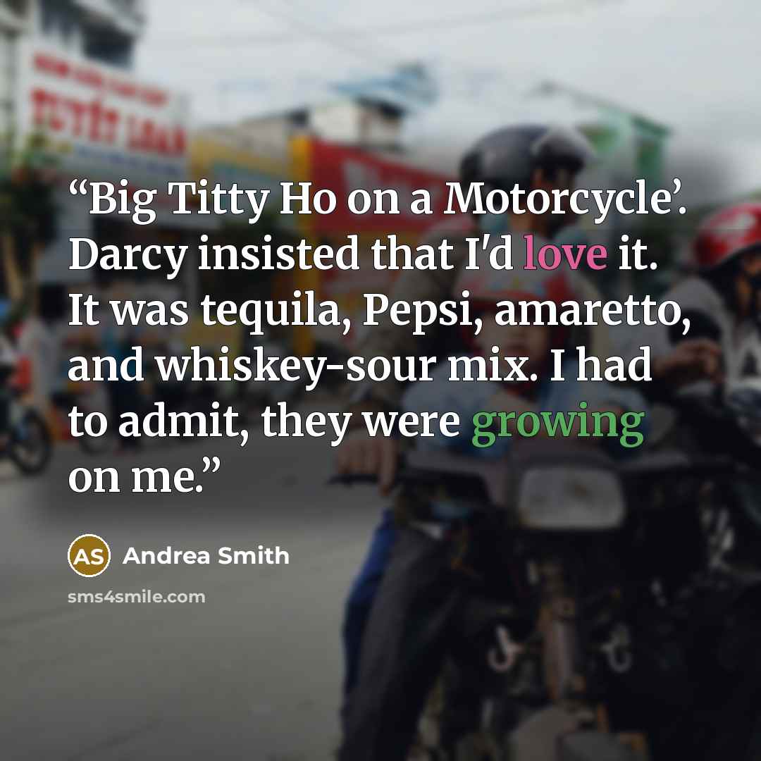 “Big Titty Ho on a Motorcycle’. Darcy insisted that I'd love it. It was tequila, Pepsi, amaretto, and whiskey-sour mix. I had to admit, they were growing on me.” quote by Andrea Smith