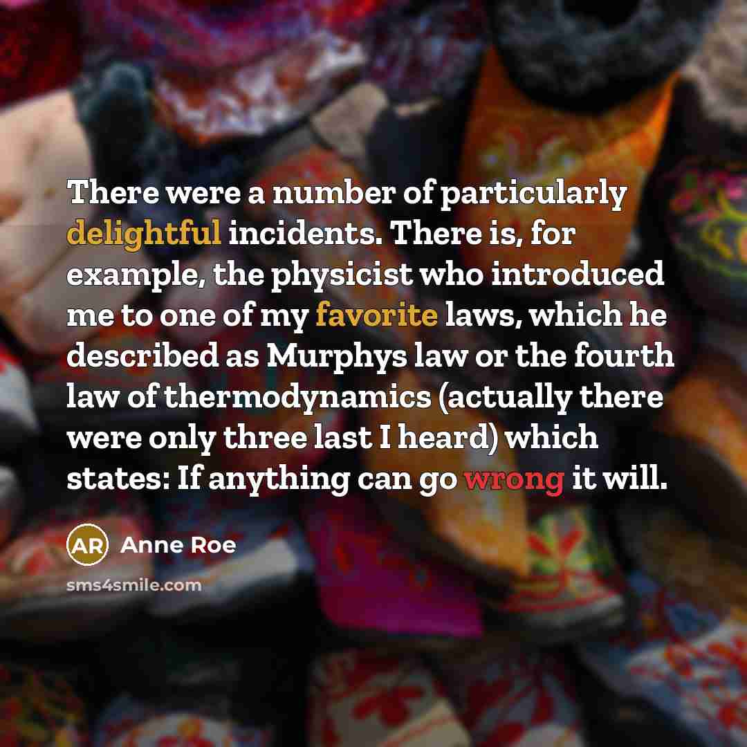 “There were a number of particularly delightful incidents. There is, for example, the physicist who introduced me to one of my favorite laws, which he described as Murphys law or the fourth law of thermodynamics (actually there were only three last I heard) which states: If anything can go wrong it…” quote by Anne Roe