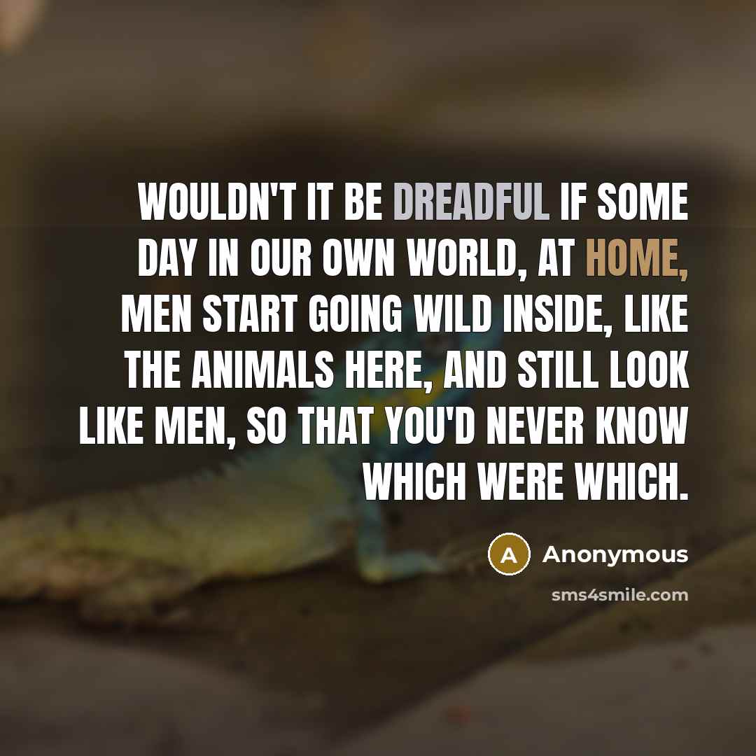 “Wouldn't it be dreadful if some day in our own world, at home, men start going wild inside, like the animals here, and still look like men, so that you'd never know which were which.” quote by Anonymous