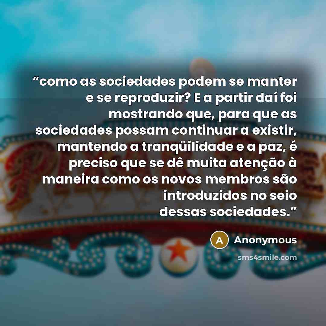 “como as sociedades podem se manter e se reproduzir? E a partir daí foi mostrando que, para que as sociedades possam continuar a existir, mantendo a tranqüilidade e a paz, é preciso que se dê muita atenção à maneira como os novos membros são introduzidos no seio dessas sociedades.” quote by Anonymous