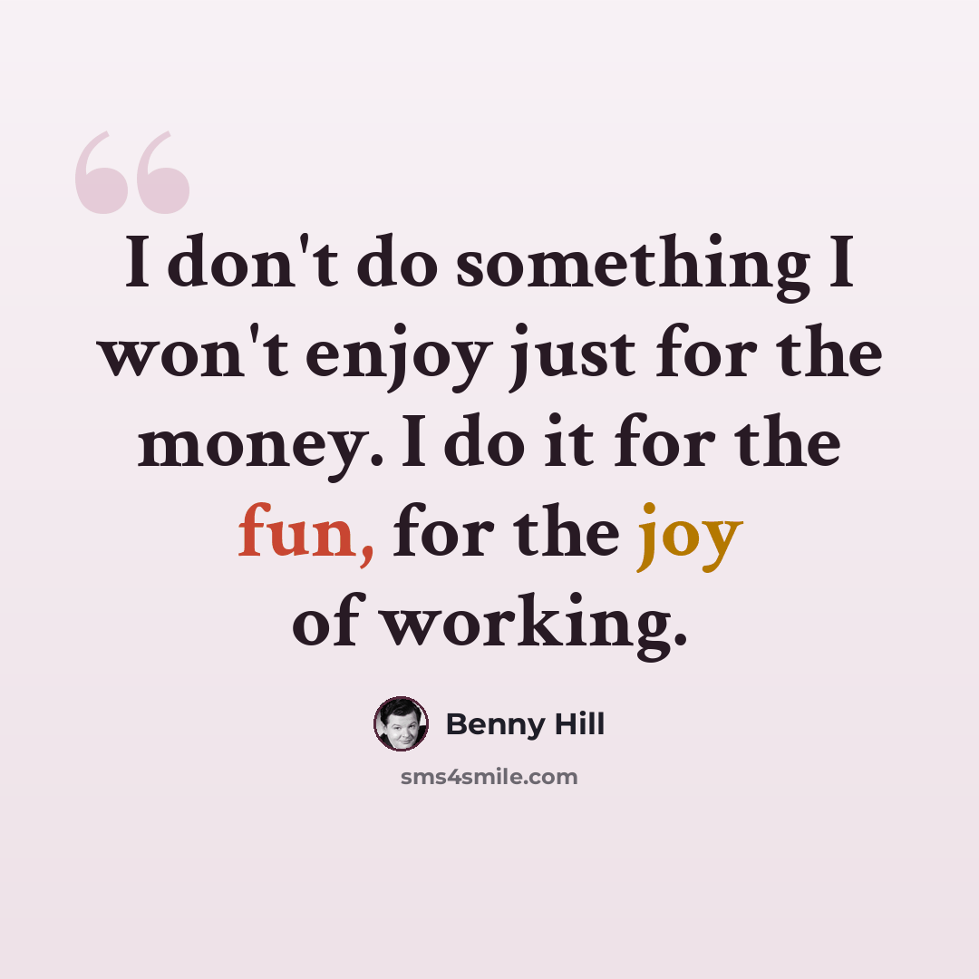 “I don't do something I won't enjoy just for the money. I do it for the fun, for the joy of working.” quote by Benny Hill