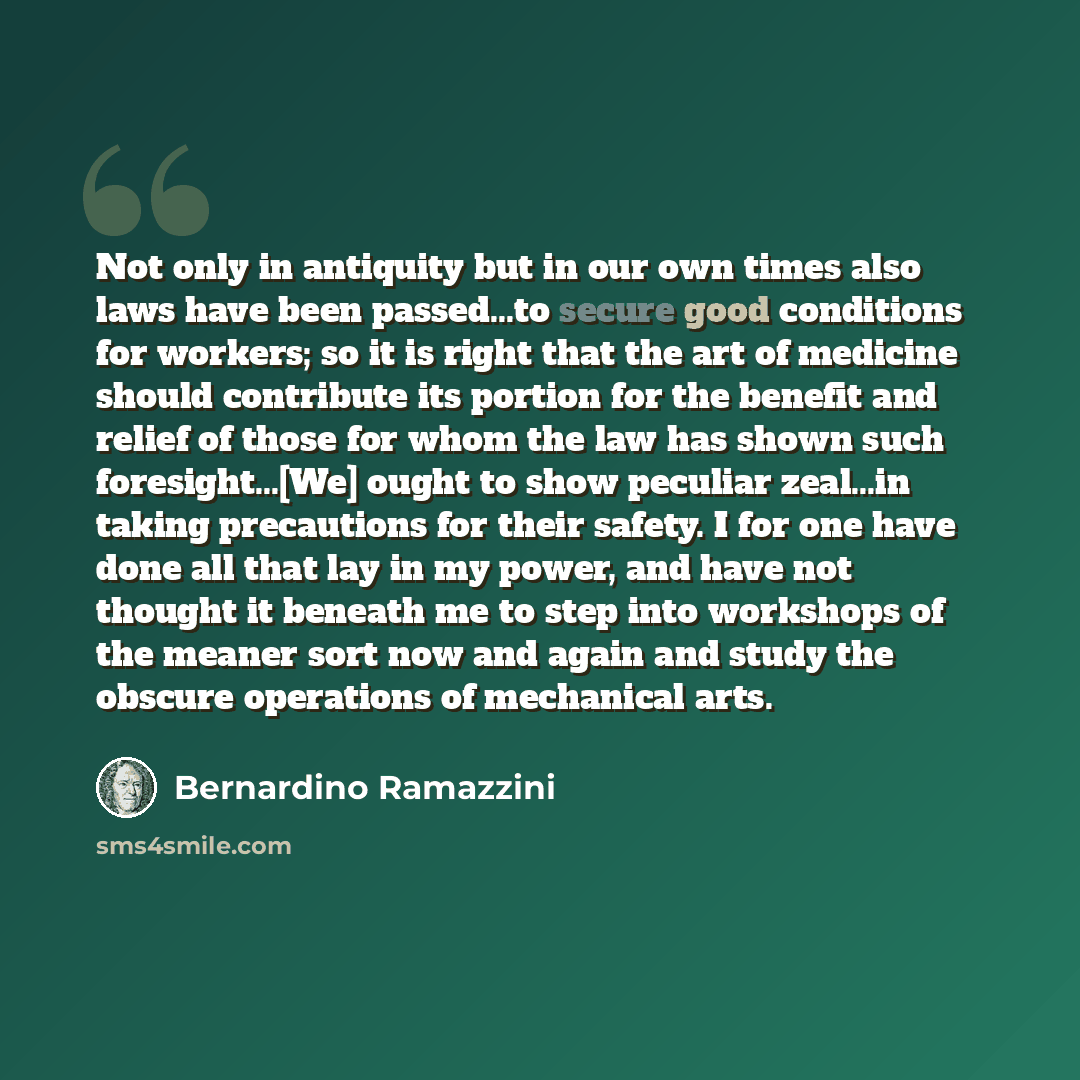 “Not only in antiquity but in our own times also laws have been passed...to secure good conditions for workers; so it is right that the art of medicine should contribute its portion for the benefit and relief of those for whom the law has shown such foresight...[We] ought to show peculiar zeal...in…” quote by Bernardino Ramazzini