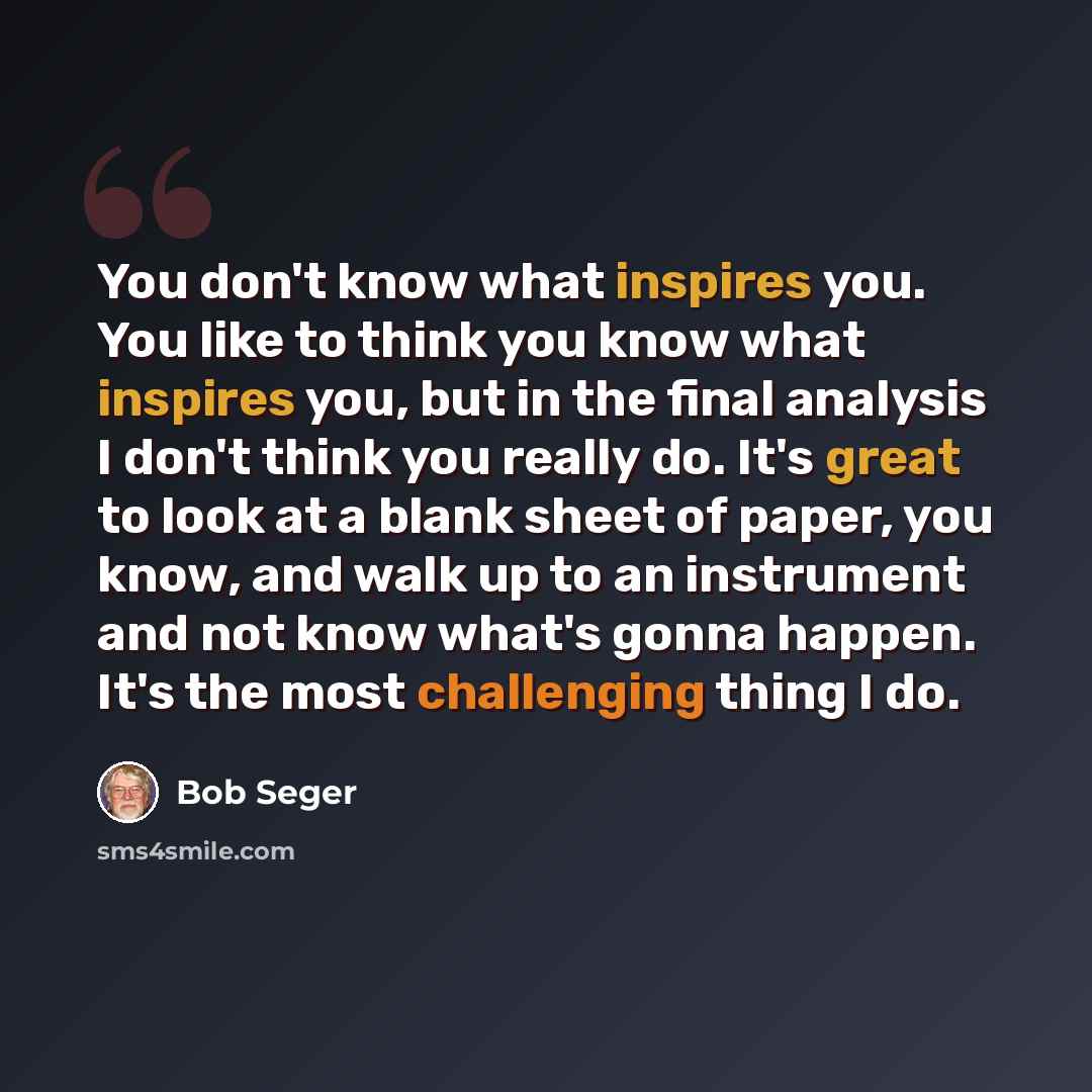 “You don't know what inspires you. You like to think you know what inspires you, but in the final analysis I don't think you really do. It's great to look at a blank sheet of paper, you know, and walk up to an instrument and not know what's gonna happen. It's the most challenging thing I do.” quote by Bob Seger