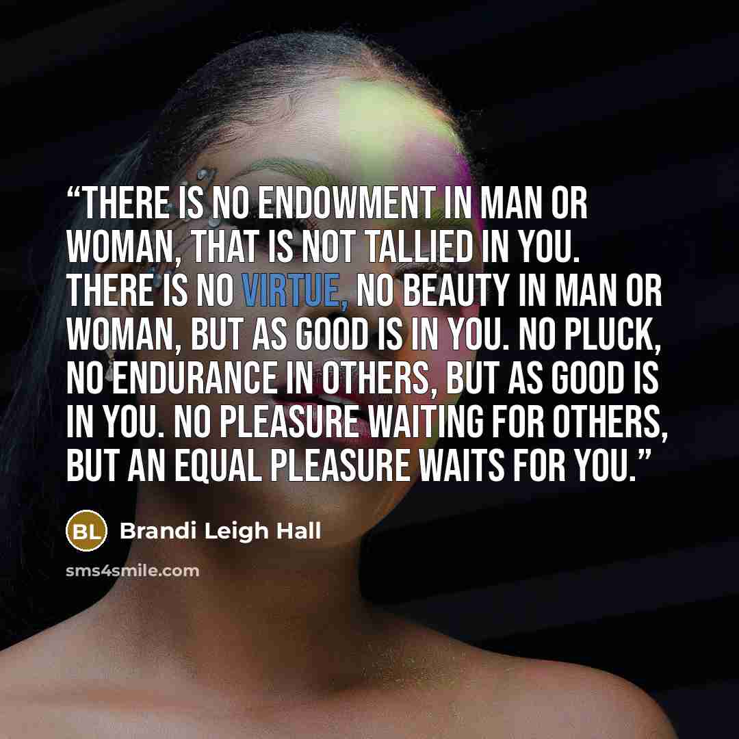 “There is no endowment in man or woman, that is not tallied in you. There is no virtue, no beauty in man or woman, but as good is in you. No pluck, no endurance in others, but as good is in you. No pleasure waiting for others, but an equal pleasure waits for you.” quote by Brandi Leigh Hall