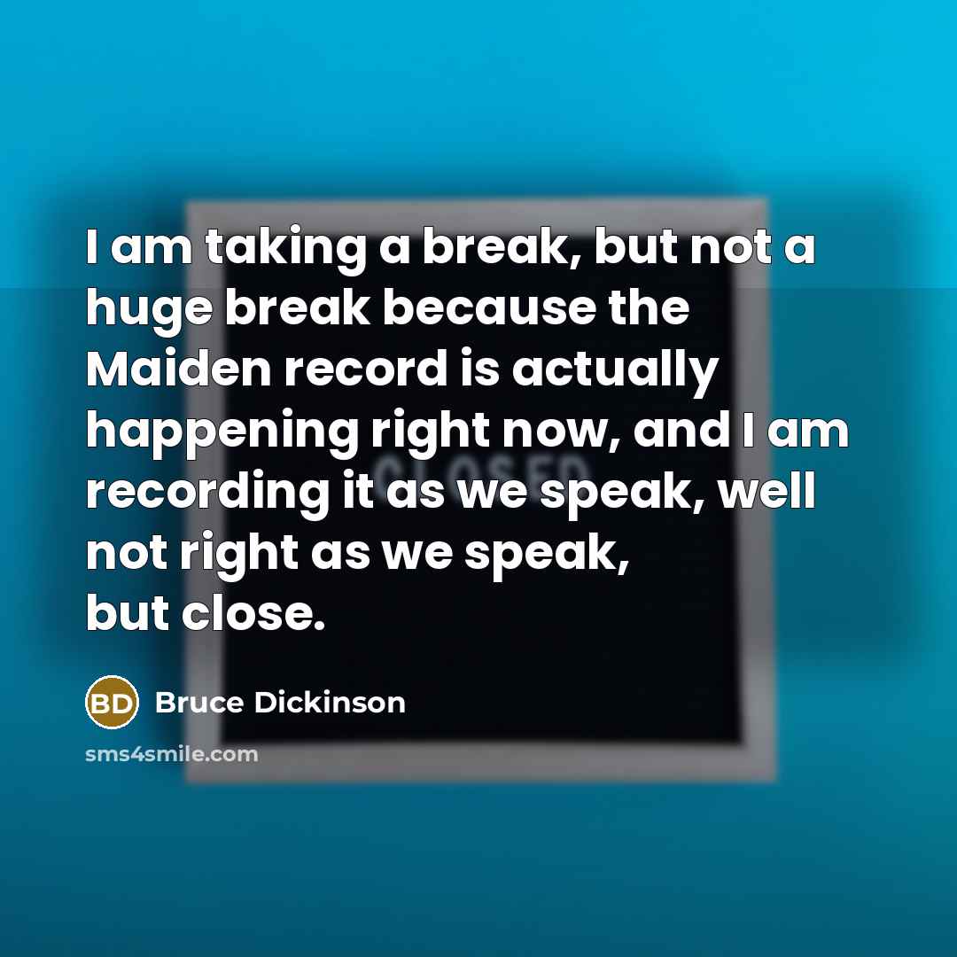 “I am taking a break, but not a huge break because the Maiden record is actually happening right now, and I am recording it as we speak, well not right as we speak, but close.” quote by Bruce Dickinson