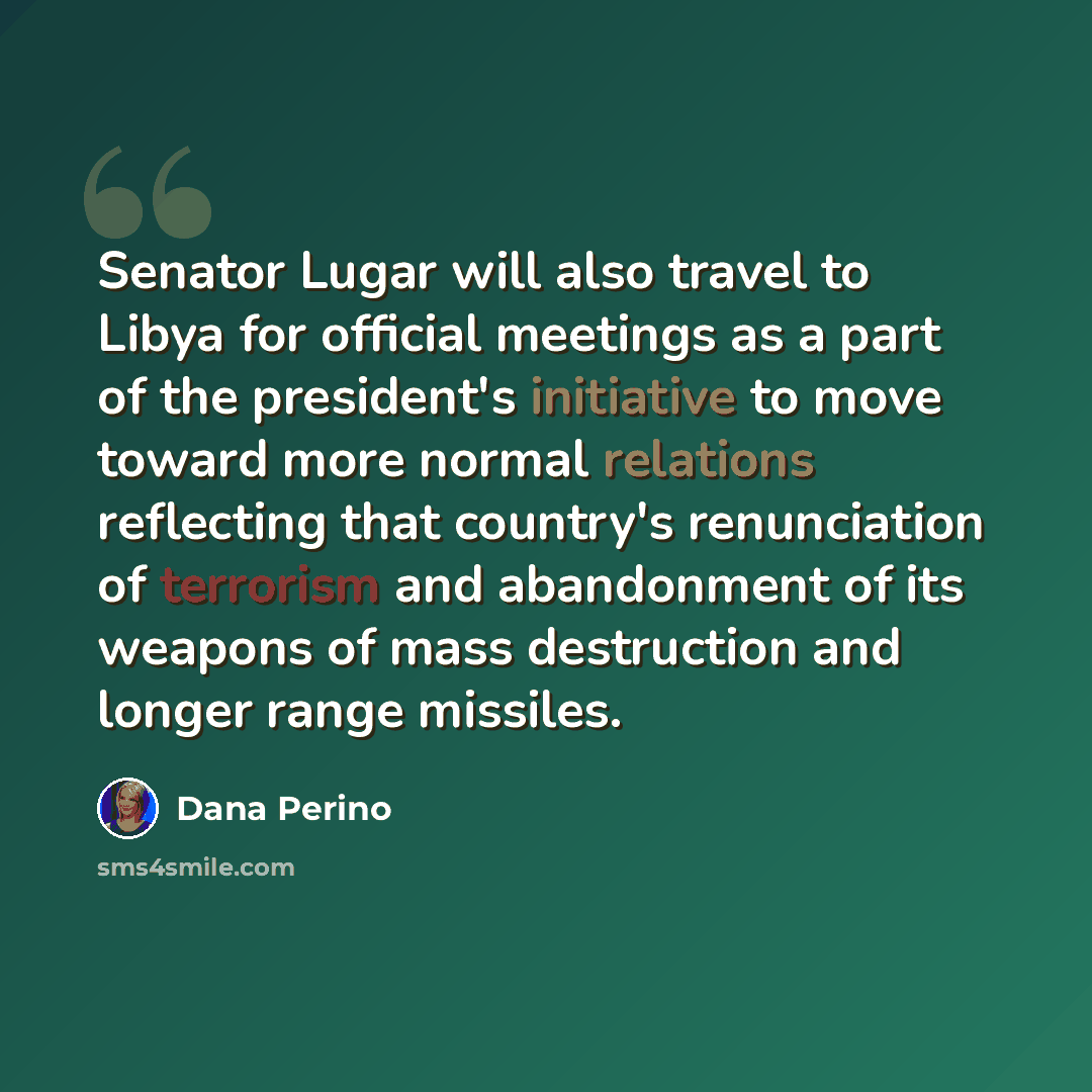 “Senator Lugar will also travel to Libya for official meetings as a part of the president's initiative to move toward more normal relations reflecting that country's renunciation of terrorism and abandonment of its weapons of mass destruction and longer range missiles.” quote by Dana Perino