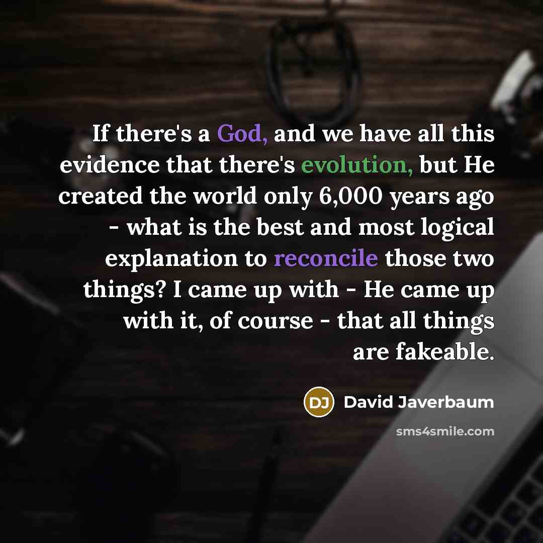 “If there's a God, and we have all this evidence that there's evolution, but He created the world only 6,000 years ago - what is the best and most logical explanation to reconcile those two things? I came up with - He came up with it, of course - that all things are fakeable.” quote by David Javerbaum