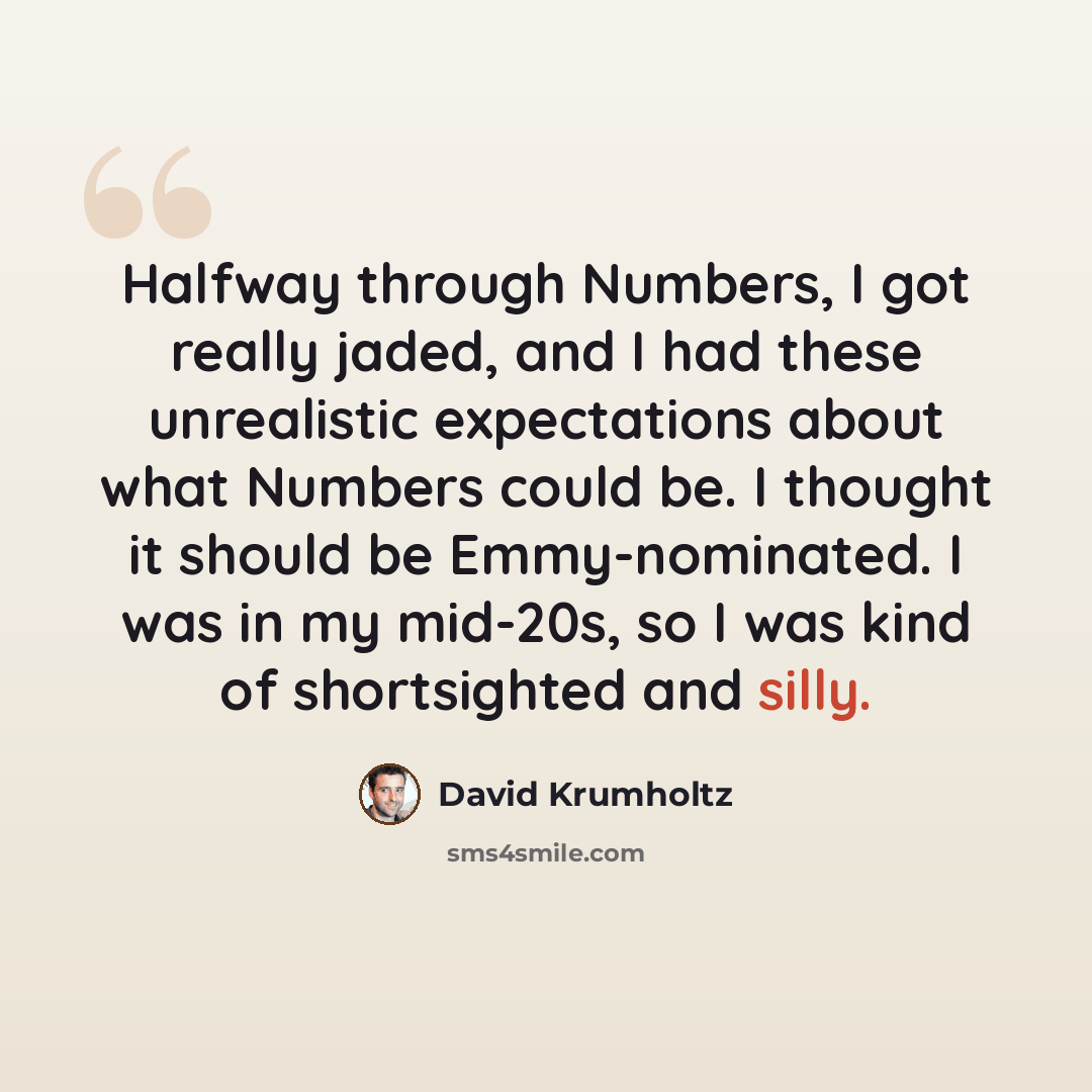 “Halfway through Numbers, I got really jaded, and I had these unrealistic expectations about what Numbers could be. I thought it should be Emmy-nominated. I was in my mid-20s, so I was kind of shortsighted and silly.” quote by David Krumholtz